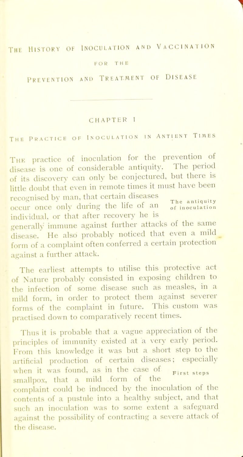 lllSrOKV OK iNOCLll.AriON AND VACCINATION i: I) R T H E I'Kr.VLNTlOiN AND TKtATMENT OF DISEASE C H A P T i; R I The Pkac;t:ce; of Inoculation in Antihnt Times Thk practice of inoculation for the prevention of disease is one of considerable antiquity. The period of its discovery can only be conjectured, but there is little doubt that e\ en in remote times it must have been rcccvnised bv man, that certain diseases  • . ,■ The antiquity occm- once only durin.t; the lite oi an inoculation indi\idual. or that after recovery he is .i^enerallv immune against further attacks of the same disease. He also probably noticed that even a mild form of a complaint often conferred a certain protection a.ijainst a further attack. The earliest attempts to utilise this protective act of Nature probably consisted in exposing children to the infection of some disease such as measles, in a mild form, in order to protect them against severer ff)rms of the complaint in future. This custom was practised down to comparatively recent times. Thus it is probable that a vague appreciation of the Ijriiu-iples of immunity exi.sted at a very early period. I'l-om this knowledge it was but a short step to the artificial jirodiiction of certain diseases; especially when it was found, as in the case of ^^^^^ smallpox, that a mild form of the comiilaint could be induced by the inocukition of the contents of a pustule into a healthy subject, and that such an iiidciilation was to soint^ extent a safeguard against the ])ossil)ility of (•oiitractiiig a severe attack of the disease.