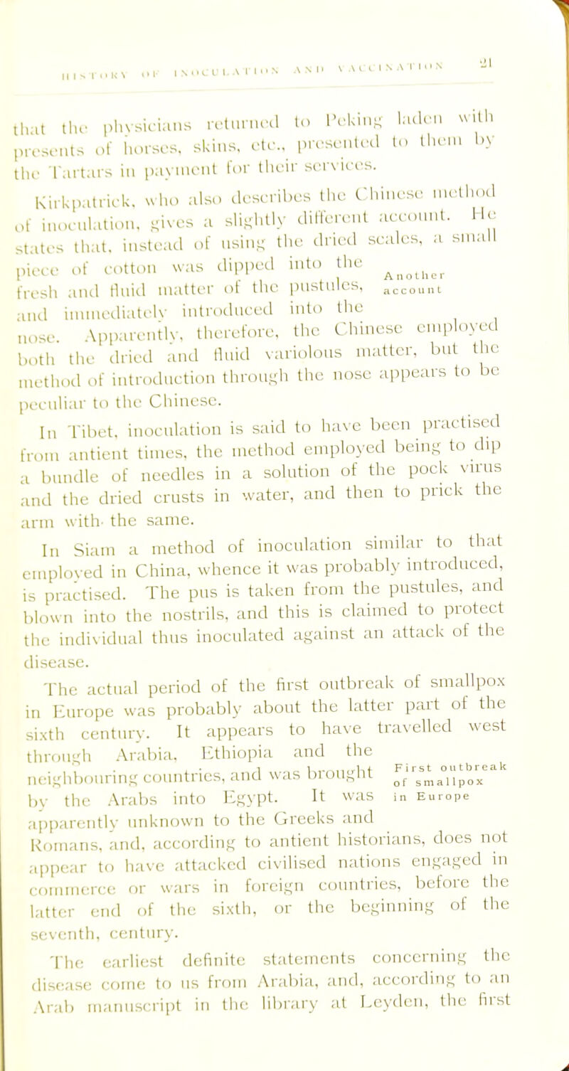 1 N uC f I.A !■ 1 n N tl.at tlu- pl.vsK-ians vcUunvA lo IVki,,^ kuU',, «itli presents of liorsos, skins, etc., prrscnlecl lo llieni !.> tlif I'ai t.u-s in payment lor their services. Kirkpatrick. uho also describes the Chinese nu'thod of hu.culation, ^ives a sU^htly diflcreut acconnt. He states that, inste.id of nsin- the dried scales, a small piece of eotton ^vas dipped into the fresh and tluitl matter ot the pustules, ,^,,„^,,u ami innncdiatcK- iutroiluced into the nose .\pparentlv. theref.ne, the Chinese employed both the dried and fluid variolous matter, but the method of iutroduction throu-h the nose appears to be peculiar to the Chinese. In Tibet, inoculation is said to have been practised from antient times, the method employed bem- to dip a bundle of needles in a solution of the poek vu'us ,and the dried erusts in water, and then to pnck the arm \\ ith- the same. In Siam a method of inoculation similar to that employed in China, whence it was probably introduced, IS practised. The pus is taken from the pustules, and blown into the nostrils, and this is claimed to protect the individual thus inoculated against an attack of the disease. The actual period of the first outbreak of smallpox in Europe was probably about the latter part of the sixth century. It appears to have travelled west throm;h Arabia. Ethiopia and the neiKhbonring countries, and was brought 7::;;^':;'= by the .Arabs into Egypt. It was in Europe apparentlv unknown to the Greeks and Romans, and, according to antient historians, does not appc-ar to have attacked civilised nations engaged in coiunutrce or wars in foreign countries, before the latter end of the sixth, or the beginning of the s('V(,'nth. century. The earliest definite statements concerning the disease come to iis from Arabia, and, according to an Arab manuscript in the library at Leydcn, the first