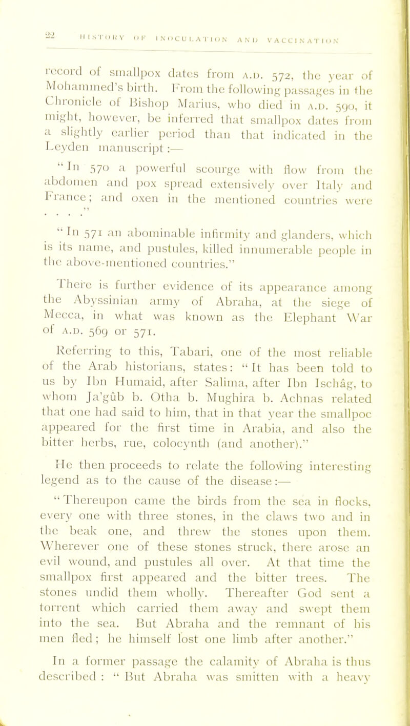 reCOrd of suKiUpox dates from a.u. 572, tlie yciir of Moliammed's bii th. ]<roin the followin';; passa^^es in tlie Chronicle of liishop Marius, who died in a.d. 590, it ini^dit, however, be inferred that smallpox dates from a sli,^htly earlier period than that indicated in tlie Le3'den marniscript:— In 570 a powerfnl scourge with flow fmrn the abdomen and pox spread extensively o\'er ItaK' and France; and oxen in the mentioned countries were  In 571 an abominable infirmity and glanders, which IS its name, and pustules, Ivilled innumerable people in the abov e-mentioned countries. Ihci-e is further evidence of its appearance amon;.,^ the Abyssinian army of Abraha, at the sief,'e of Mecca, in what was known as the Elephant War of A.D. 569 or 571. Referrin,£,^ to this, Tabari, one of the most reliable of the Arab historians, states:  It has been told to us by Ibn Humaid, after Salima, after Ibn Ischa^^ to whom Ja'gLib b. Otha b. Mughira b. Achnas related that one had said to him, tliat in that year the smallpoc appeared for the first time in Arabia, and also the bitter herbs, rue, colocj-ntli (and another). He then proceeds to relate the folloxving interesting legend as to the cause of the disease:—  Thereupon came the birds from the sea in flocks, every one with three stones, in the claws two and in the beak one, and threw the stones upon them. Wherever one of these stones struck, there arose an evil wound, and pustules all o\er. At that time the smallpox first appeared and the bitter trees. The stones undid them wholly. Thereafter God sent a torrent which carried them away and swept them into the sea. But Abraha and the remnant of his men fled ; he himself lost one limb after another. In a former passage the calamity of Abraha is thus descrilied :  But Abraha was smitten with a hea\\-
