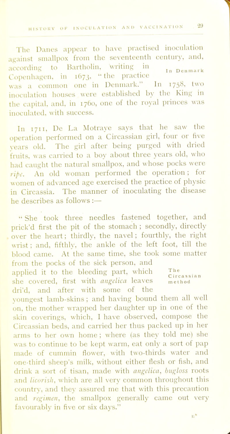 'I'hc Danes a[)iicar to lia\r prarlisod inoculation against -snuillpox from ihv scvlmiU-lmiHi cciiturw and, according to Bartholin, writin.i; in DL.„m.-,rit Copenha,i;cn, in ifiyj. the piacticc was a riHnnion one in Denmark. In 173S, two iiiocni.ition honsi's were estalilished the Kin.t; in the e.ipital. and. in 1760, one of the royal princes was inocniatcLl. uitii snccess. In 1711, Dc La iNIotrayc says that he saw the operation performed on a Circassian girl, fonr or live vears old. The gii! ^^fter being pnrgcd with dried frnits. was carried to a boy abont three }-ears old, who had canght the natural smallpox, and whose pocks were ript. An old woman performed the operation; for women of advanced age exercised the practice of phj'sic in Circassia. The manner of inoculating the disease he describes as follows :— •• She took three needles fastened together, and prick'd first the pit of the stomach ; secondly, directly over the heart; thirdly, the na\-el; fourthh% the right wrist : and, fifthly, the ankle of the left foot, till the blood came. .At the same time, she took some matter from the pocks of the sick person, and applied it to the bleeding part, which ^he rl . Circassian she covered, first with angelica leaves method dri'd, and after with some of the \-oungest lamb-skins ; and ha\ ing bound them all w ell on, the mother wrapped her daughter up in one of the skin coverings, which, I have observed, compose the Circassian beds, and carried her thus packed up in her arms to her own home ; where (as they told me) she was to continue to be kept warm, eat only a sort of pap made of cmninin flower, with two-thirds water and one-third sheep's milk, without cither flesh or fish, and drink a sort of tisan, made with angelica, biigloss roots .ind liciij-ish. which are all \ ery common throughout this rciuntiy, and the}- assured me that with this precaution and regimen, the smallpox generally came out \-ery favourably in five or six days.