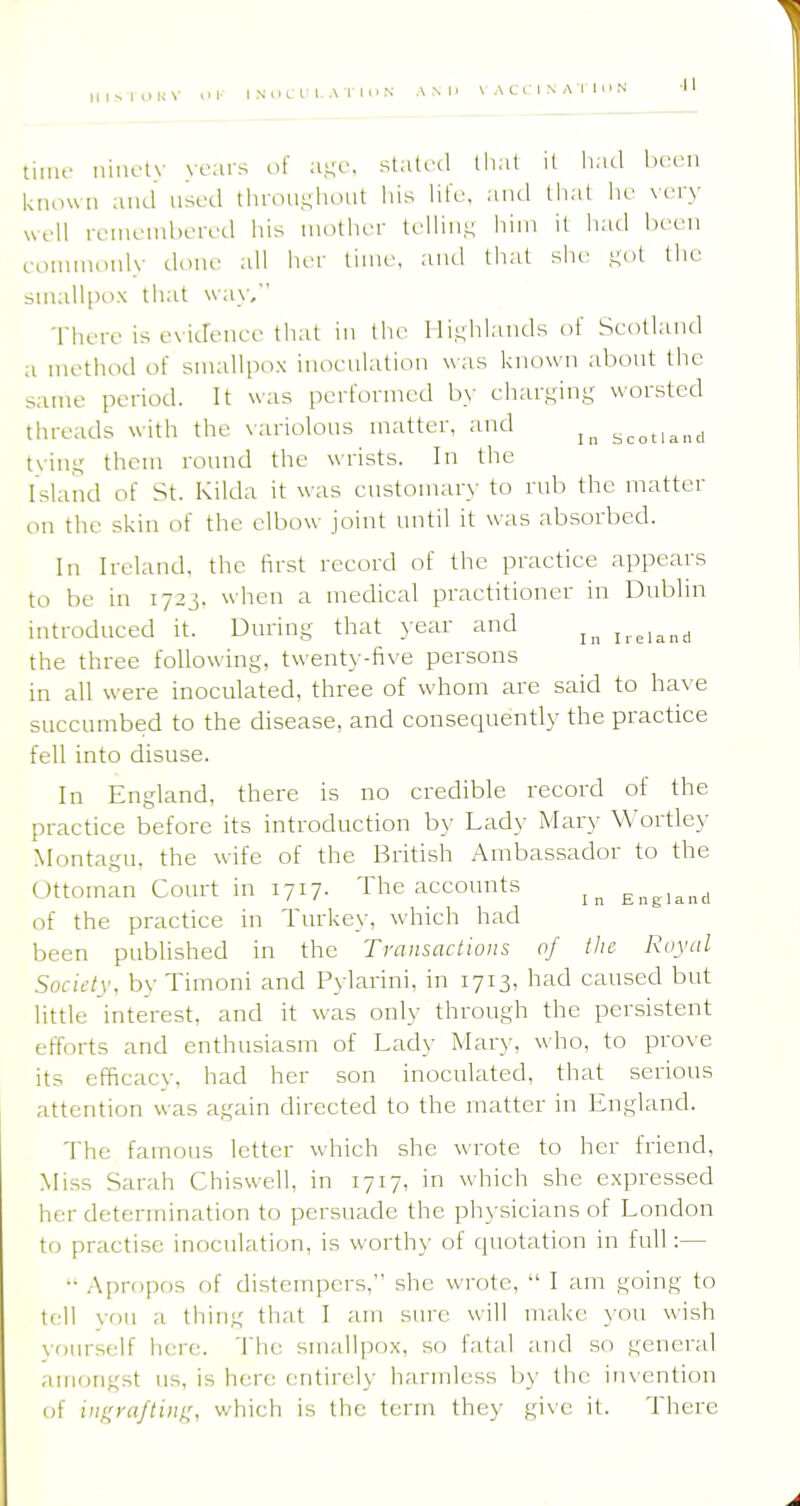 lime niiR-ly years of a-e, stated that it had been kiunvii and nsed thronghoiit his hte, ami that he very well remembered his mother telhii^ him it had been eommoniy done all her time, ami that she ,i;()t the smalli)ox that way, There is evidence that in the Highlands of Scotland a method of smallpox inoenlation was known abont the same period. It was performed by charging worsted threads with the variolous matter, and Scotland tying them round the wrists. In the Island of St. Kilda it was cnstonuir>- to rub the matter on the skin of the elbow joint until it was absorbed. In Ireland, the first record of the practice appears to be in 172J. when a medical practitioner in Dnblin introduced it. During that year and i,eiand the three following, twenty-five persons in all were inoculated, three of whom are said to have succumbed to the disease, and consequently the practice fell into disuse. In England, there is no credible record of the practice before its introduction by Lady Mary Wortley Montagu, the wife of the British Ambassador to the Ottoman Court in 1717. The accounts ^ England of the practice in Tnrke\-, which had been published in the Transactions of the Royul Socidy, by Timoni and Pylarini, in 1713, had caused but little interest, and it was only through the persistent efff)rts and enthusiasm of Lady Mar\-, who, to prove its efficacy, had her son inoculated, that serious attention was again directed to the matter in England. The famous letter which she wrote to her friend. Miss Sarah Chiswell, in 1717, in which she expressed her determination to persuade the physicians of London to practise inoculation, is worthy of quotation in full:— •■ Apropos of distempers, she wrote,  I am going to tell von a thing that I am sure will make you wish voiirself here. The smallpox, so fatal and so general amongst us, is here entirely harmless by the inxention of iij^^ra/tiug, which is the term they give it. There