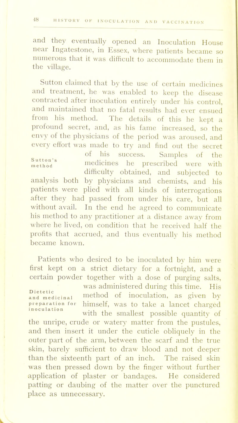 ■IH A N 1) V A C C I N A •] ] (J N and they eventually opened an Inoculation House near Ingatestone, in Essex, where patients became so numerous that it was dit'licult to accommodate them in the village. Sutton claimed that by the use of certain medicines and treatment, he was enabled to keep tlie disease contracted after inoculation entirely under his control, and maintained that no fatal results had e\er ensued from his method. The details of this he kept a profound secret, and, as his fame increased, so the envy of the physicians of the period was aroused, and CN'ery effort was made to try and find out the secret of his success. Samples of the meth°od ^ medicines he prescribed were with difficulty obtained, and subjected to analysis both by physicians and chemists, and his patients were plied with all kinds of interrogations after they had passed from under his care, but all without avail. In the end he agreed to communicate his method to any practitioner at a distance awa\- from whei'e he lived, on condition that he received half the profits that accrued, and thus e\entually his method became known. Patients who desired to be inoculated hy him were first kept on a strict dietary for a fortnight, and a certain powder together with a dose of purging salts. was administered during this time. His and medicinal mcthod of iuoculatiou, as given by preparation for hiuiself, was to take a lancet charged inoculation ii, .^r with the smallest possible quantity of the unripe, crude or water\- matter from the pustules, and then insert it under the cuticle obliquely in the outer part of the arm, between the scarf and the true skin, barely sufficient to draw blood and not deeper than the sixteenth part of an inch. The raised skin was then pressed down b}' the finger without further application of plaster or bandages. He considered patting or daubing of the matter over the punctured place as unnecessar)'.