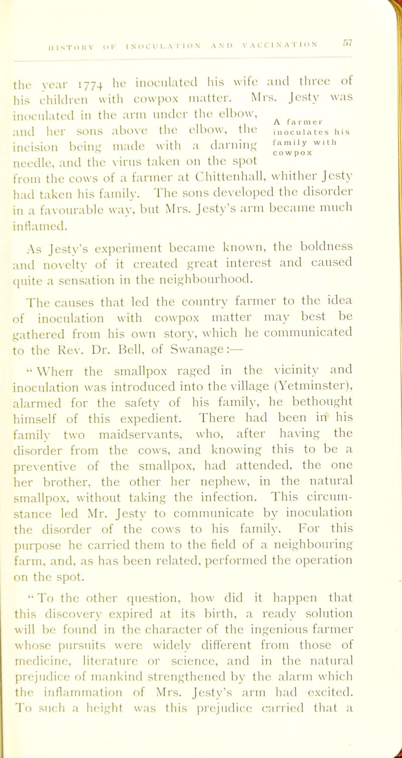 tlie ve;ir 1774 lu' iuoinilaU'd his wife and throe of liis cliil(hvii uith cowpnx matter. Mrs. J('st\' was iiUK-tihitcd in tiic arm under the elbow, . A f a r m e r aiul iier sons above the elbow, the ,„ocuiates his ineisinn bein- made with a darnin.t; '^''^y c o w p O X needle, and the \ irus taken on the spot from the eows of a farmer at Chittenhall, whither Jcsty had taken his family. The sons developed the disorder in a favonrable way, but Mrs. Jcsty's arm became much inflained. As Jesty's experiment became known, the boldness and noveitv of it created ^reat interest and caused (|nite a sensation in the neighbourhood. The causes that led the country farmer to the idea of inoculation with eowpox matter may best be .leathered from his own story, which he communicated to the Rev. Dr. Bell, of Swana.s^e:— •• When the smallpox ra^ed in the vicinity and inoculation was introduced into the village (Yetminster), alarmed for the safety of his family, he bethought himself of this expedient. There had been in his familv two maidservants, who, after having the disorder from the cows, and knowing this to be a preventive of the smallpox, had attended, the one her brother, the other her nephew, in the natural smallpox, without taking the infection. This circum- stance led Mr. Jesty to communicate by inoculation the disorder of the cows to his family. For this purpose he carried them to the field of a neighbouring farm. and. as has been related, performed the operation on the spot. •■ To the other question, how did it happen that this discovery expired at its birth, a ready solution will be found in the character of the ingenious farmer whose pursuits were widely different frcjm those of medicine, literature or science, and in the natural prejudice of mankind sti'engthenetl b)' the alarm which th(: inflaimnation of Mrs. Jestys arm had excited. 'I'o such a h('iglit was this prejudice carried that a
