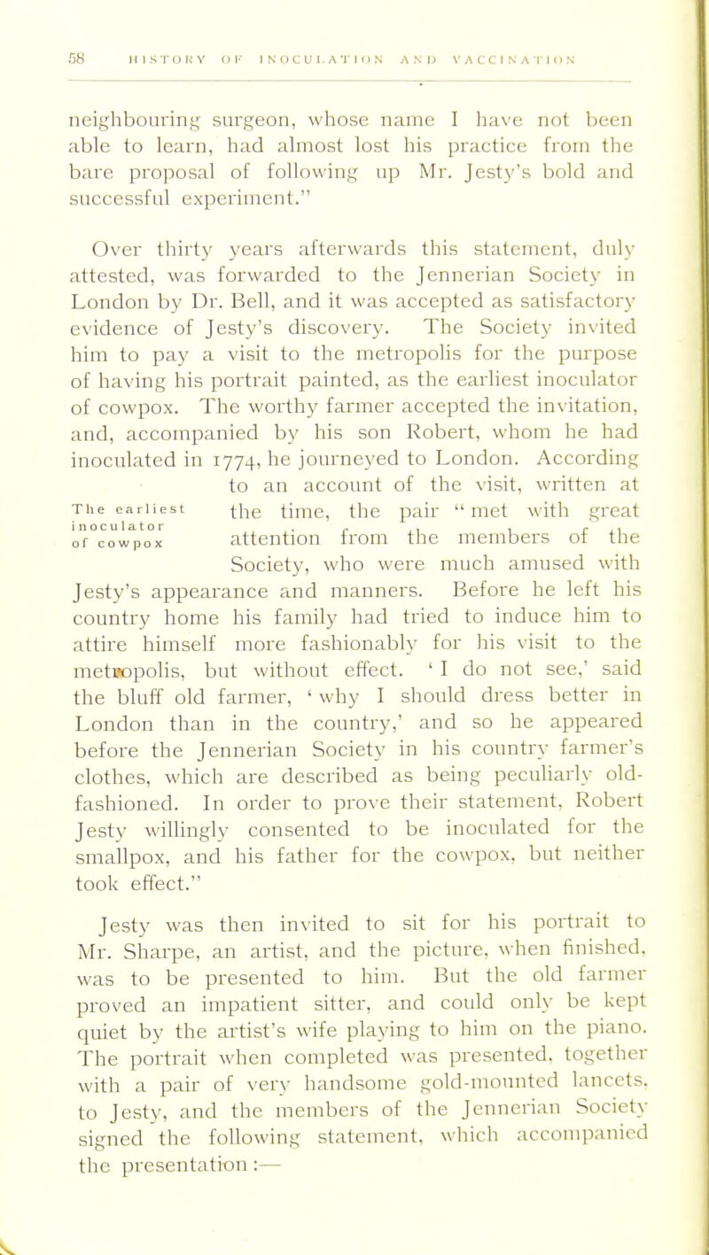 neighbouring surgeon, whose name I have not been able to learn, had almost lost his practice from the bare proposal of following up Mr. Jesty's bold and successful experiment. Over thirty years afterwards this statement, duly attested, was forwarded to the Jennerian Society in London hy Dr. Bell, and it was accepted as satisfactory evidence of Jesty's discover3^ The Society invited him to pay a visit to the metropolis for the purpose of having his portrait painted, as the earliest inoculator of cowpox. The worth)' farmer accepted the in\itation, and, accompanied by his son Robert, whom he had inoculated in 1774, he journeyed to London. According to an account of the \'isit, written at The earliest (-he timc, the pair  met with great inoculator . ^ , , rji of cowpox attention from the members ot the Society, who were much amused with Jesty's appearance and manners. Before he left his country home his family had tried to induce him to attire himself more fashionably for his \'isit to the metTOpolis, but without effect. ' I do not see,' said the bluff old farmer, ' why I should dress better in London than in the countiy,' and so he appeared before the Jennerian Society in his country farmer's clothes, which are described as being peculiarly old- fashioned. In order to prove their statement, Robert Jesty willingly consented to be inoculated for the smallpox, and his father for the cowpox. but neither took effect. Jesty was then in\'ited to sit for his portrait to Mr. Sharpe, an artist, and the picture, when finished, was to be presented to him. But the old farmer proved an impatient sitter, and could only be kept quiet by the artist's wife playing to him on the piano. The portrait when completed was presented, together with a pair of \'ery handsome gold-mounted lancets, to Jesty, and the members of the Jennerian Society signed the following statement, which accompanied the presentation :—