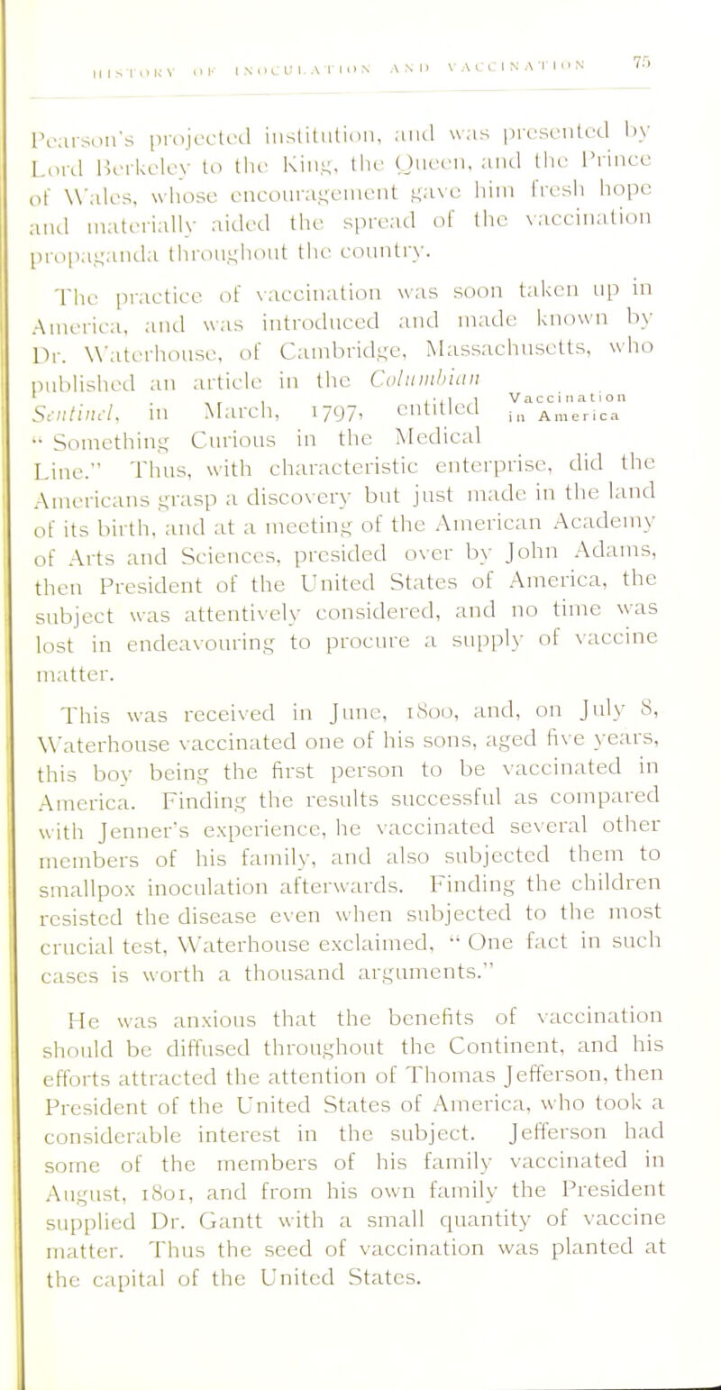 75 Pearson's projected inslitutioii, and was |)iesenled liy Lord Berkeley to the Kin.L;, the Oneen, and tlie I'rincc of Wales, whose encouragement ,t;ave him fresh hope and materially aided the spread of the \accination propa,L;anda throni;luint the country. The practice of \accination was soon taken up in America, and was introduced and made known by fir. W'aterhouse, of Cambrid.ue, Massachusetts, who pnblished an article in the Colitmhicin , 1 Vaccination SnitincL ni March. 1797, CntltlCCl America •• Somethin,^' Curious in the Afedical Idue. Thus, with characteristic enterprise, did the Americans Kiisp a discovery but just made in the land of its birth, and at a meetini; of the .American Academy of Arts and Sciences, presided over by John Adams, then President of the United States of America, the subject was attentively considered, and no time was lost in endeavouring to procure a supply of vticcine matter. This was recei\ed in June, i.Soo, and, on July 8, W'aterhouse vaccinated one of his sons, aged five years, this boy being the first person to be vaccinated in America. Finding the results successful as compared with Jenner's experience, he vaccinated several other members of his family, and also subjected them to smallpo.x inoculation afterwards. Finding the children resisted the disease even when subjected to the most crucial test, W'aterhouse exclaimed,  One fact in such eases is worth a thousand arguments. He was anxious that the benefits of vaccination should be diffused throughout the Continent, and his efforts attracted the attention of Thomas Jefferson, then President of the United States of America, who took a considerable interest in the subject. Jefferson had some of the members of his family vaccinated in .August, 1801, and from his own family the President supplied Dr. Gantt with a small quantity of vaccine matter. Thus the seed of vaccination was planted at the capital of the United States.