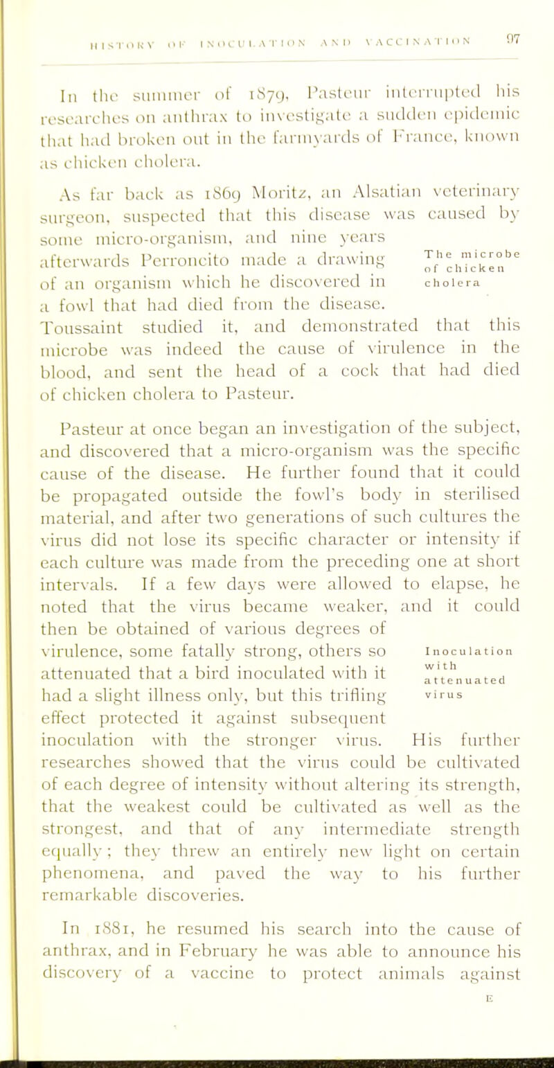 III the summer (if iSyy, Pasteur inti'riii|ilecl his researches on anthrax to investigate a sudden epidemic that hail brol<en out in the farmyards of France, known as eliiekeii eliolera. As far back as 1869 Moritz, an Alsatian veterinary sur.i;eon, suspected that this disease was caused hy some micro-organism, and nine years afterwards Perroncito made a drawing li'l^^fl^eT of an organism which he discovered in chou-ia a fowl that had died from the disease. Toussaint studied it, and demonstrated that this microbe was indeed the cause of virulence in the blood, and sent the head of a cock that had died of chicken cholera to Pasteur. Pasteur at once began an investigation of the subject, and discovered that a micro-organism was the specific cause of the disease. He further found that it could be propagated outside the fowl's body in sterilised material, and after two generations of such cultures the \irus did not lose its specific character or intensity if each cultm-e was made from the preceding one at short inter\als. If a few days were allowed to elapse, he noted that the virus became weaker, and it could then be obtained of various degrees of virulence, some fatally strong, others so inoculation attenuated that a bird inoculated with it rt't'e'nuated had a slight illness only, but this trifling vims effect protected it against subsequent inoculation with the stronger \-irus. His further researches showed that the virus could be cultivated of each degree of intensity without altering its strength, that the weakest could be culti\'ated as well as the strongest, and that of any intermediate strength equally ; they threw an entirely new light on certain phenomena, and paved the way to his further remarkable discoveries. In 1S81, he resumed his search into the cause of anthrax, and in February he was able to announce his discovery of a vaccine to protect animals against