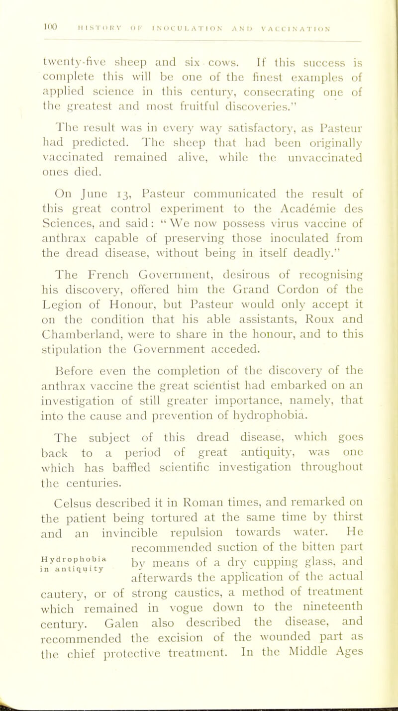 100 IIIS'IDBY nP INOCULATION AND VACCINATInN t\vcnt3-fi\c sheep and six cows. If this success is complete this will be one of the finest examples of applied science in this century, consecrating one of the f,n'catest and most fruitful discoveries. The result was in every way satisfactory, as Pasteur had predicted. The sheep that had been originally \'accinated remained alive, while the unvaccinated ones died. On June 13, I^asteur communicated the result of this great control experiment to the Academic des Sciences, and said:  We now possess virus vaccine of anthrax capable of preserving those inoculated from the dread disease, without being in itself deadly. The French Government, desirous of recognising his discovery, offered him the Grand Cordon of the Legion of Honour, but Pasteur would on\y accept it on the condition that his able assistants, Roux and Chamberland, were to share in the honour, and to this stipulation the Government acceded. Before even the completion of the disco\ery of the anthrax \ accine the great scientist had embarked on an investigation of still greater importance, namely, that into the cause and prevention of hydrophobia. The subject of this dread disease, which goes back to a period of great antiquity, was one which has baffled scientific investigation throughout the centuries. Celsus described it in Roman times, and remarked on the patient being tortured at the same time by thirst and an invincible repulsion towards water. He recommended suction of the bitten part Hydrophobia ^ means of a drv cupping glass, and 1 n a n 11 q u 1 t y - - . . , afterwards the application of the actual cautery, or of strong caustics, a method of treatment which remained in vogue down to the nineteenth century. Galen also described the disease, and recommended the excision of the wounded part as the chief protective treatment. In the Middle Ages