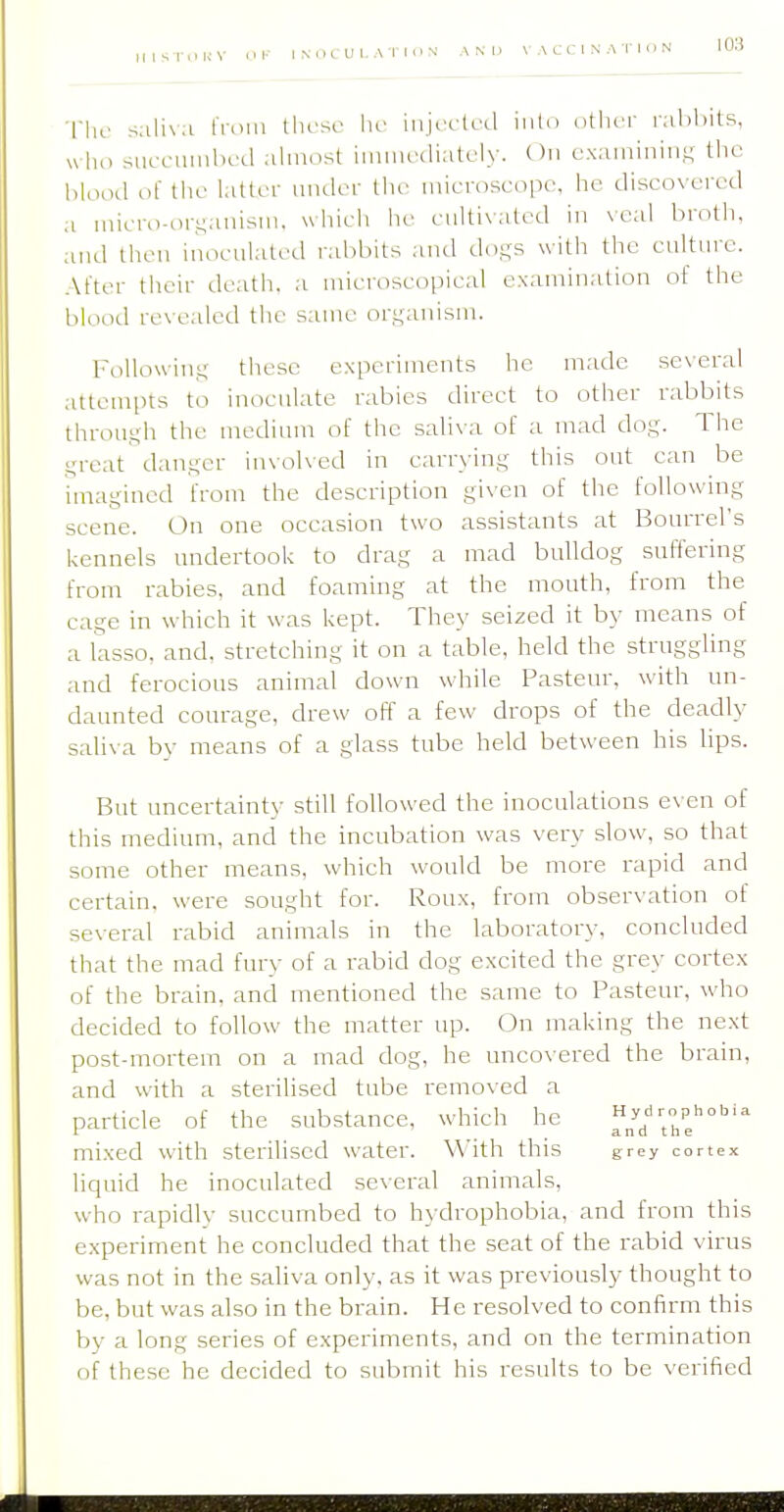 Tlic sali\a I'lom these he injecteil into other nilihits, u lu) riucL-unihed ahnost iiniiiecliatcly. On exaniiniuK the blood of the latter under the microscope, he discovered a niicro-cu-anism. which he ciiltixated in veal broth, and then inoculated rabbits and do-s with the culture. After their death, a uiicroscopical examination of the blood revealed the same organism. FoUowiuK these experiments he made several attempts to inoculate rabies direct to other rabbits through the medium of the saliva of a mad dog. The great danger involved in carrying this out can be imagined from the description given of the following scene. On one occasion two assistants at Bourrel's kennels undertook to drag a mad bulldog suffering from rabies, and foaming at the mouth, from the cage in which it was kept. They seized it by means of a lasso, and, stretching it on a table, held the struggling and ferocious animal down while Pasteur, with un- daunted courage, drew off a few drops of the deadly saliva by means of a glass tube held between his lips. But uncertainty still followed the inoculations even of this medium, and the incubation was very slow, so that some other means, which would be more rapid and certain, were sought for. Roux, from observation of several rabid animals in the laboratory, concluded that the mad fury of a rabid dog excited the grey cortex of the brain, and mentioned the same to Pasteur, who decided to follow the matter up. On making the next post-mortem on a mad dog, he uncovered the brain, and with a sterilised tube removed a particle of the substance, which he ^^ThJ'''' mixed with sterilised water. With this grey cortex liquid he inoculated se\-eral animals, who rapidlv succumbed to hydrophobia, and from this experiment he concluded that the seat of the rabid virus was not in the saliva only, as it was previously thought to be, but was also in the brain. He resolved to confirm this by a long series of experiments, and on the termination of these he decided to submit his results to be verified