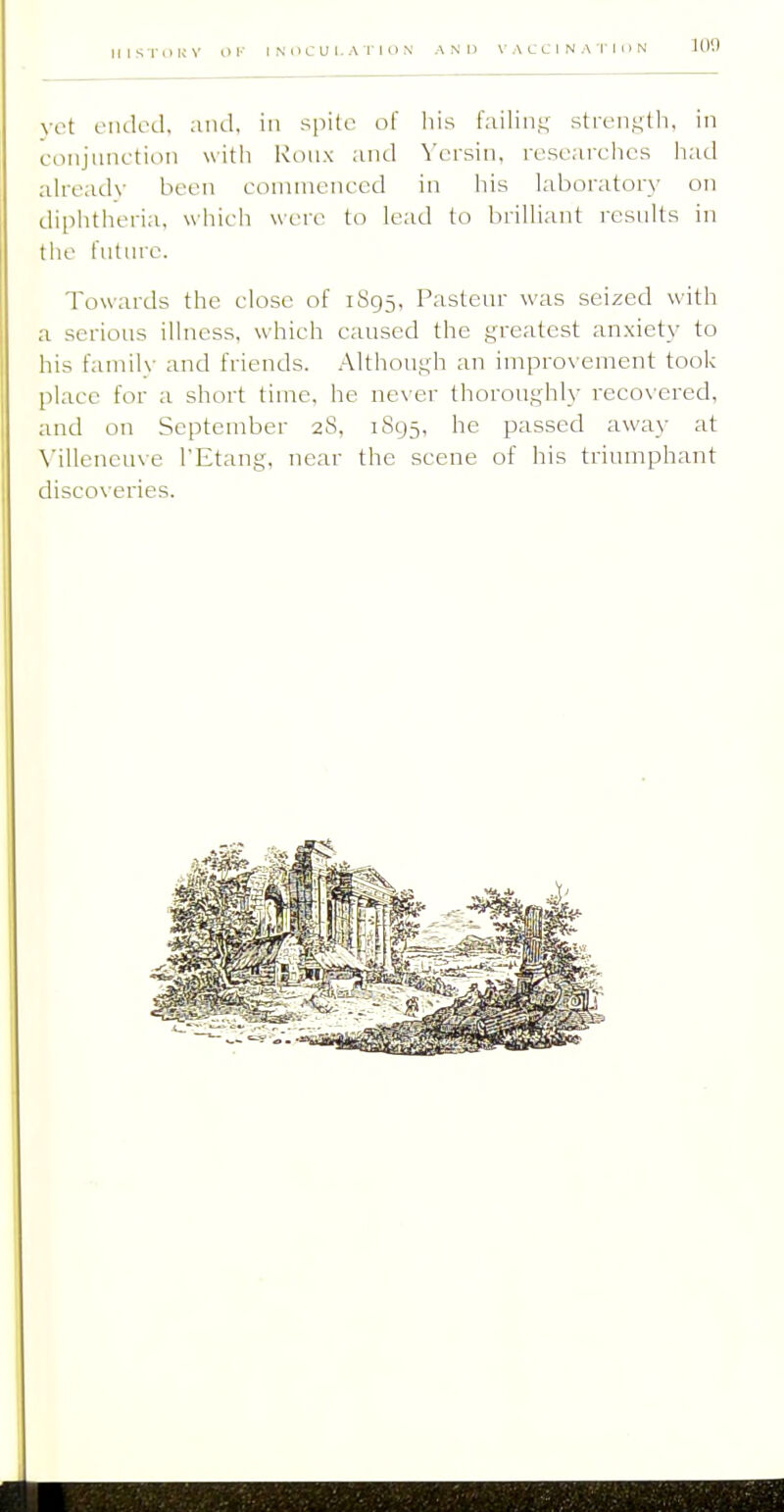 IIISTOKV OK INOCUI.ATiON AND VACCINATION lOil yet eiulod. and, in spile of liis failin.i,' strengtli, in conjunction with Roiix and \'crsin, researches had already been eonunenced in liis laboratory on diphtheria, which were to lead to brilliant i-esnlts in the future. Towards the close of 1895, Pasteur was seized with a serious illness, which caused the greatest anxiety to his family and friends. Although an improx ement took place for a short time, he ne\ er thoroughly recox'ered, and on September 28, 1895, he passed away at N'illeneuve I'Etang, near the scene of his triumphant discoveries.