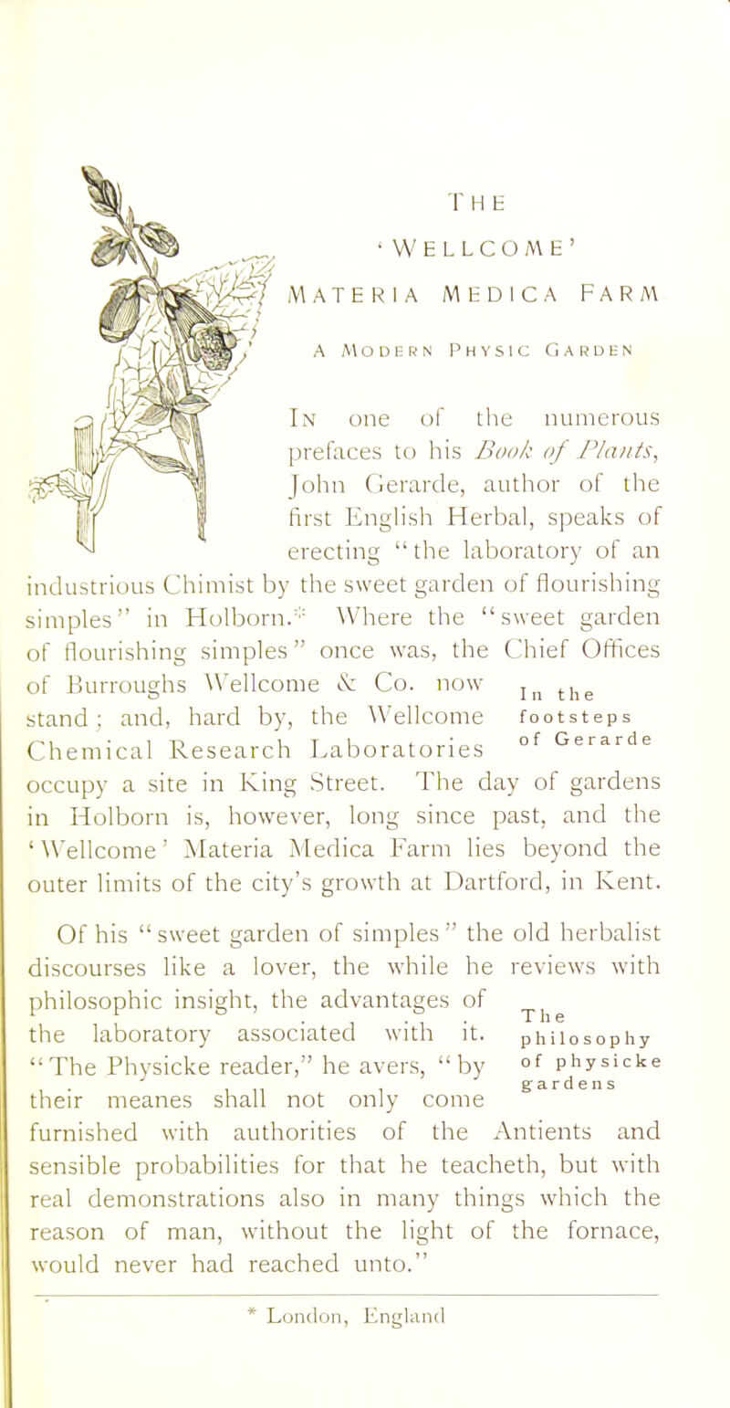 In one of the numerous prefaces to his Bo/'/c of Plants, John Cierarde, author of the first English Herbal, speaks of erecting the laboratory of an ■WELLCOME' THE industrious Chimist by the sweet garden of flourishing simples in Holborn/'= \Vhere the sweet garden of flourishing simples once was, the Chief Offices of Burroughs Wellcome iS: Co. now ^^^^ stand; and, hard by, the Wellcome footsteps Chemical Research Laboratories °^ Gerarde occupy a site in King Street. The day of gardens in Holborn is, however, long since past, and the ' Wellcome' Materia Medica Farm lies beyond the outer limits of the city's growth at Dartford, in Kent. Of his sweet garden of simples the old herbalist discourses like a lover, the while he reviews with philosophic insight, the advantages of the laboratory associated with it. philosophy The Physicke reader, he avers, by of physicke their meanes shall not only come furnished with authorities of the Antients and sensible probabilities for that he teacheth, but with real demonstrations also in many things which the reason of man, without the light of the fornace, would never had reached unto. gardens