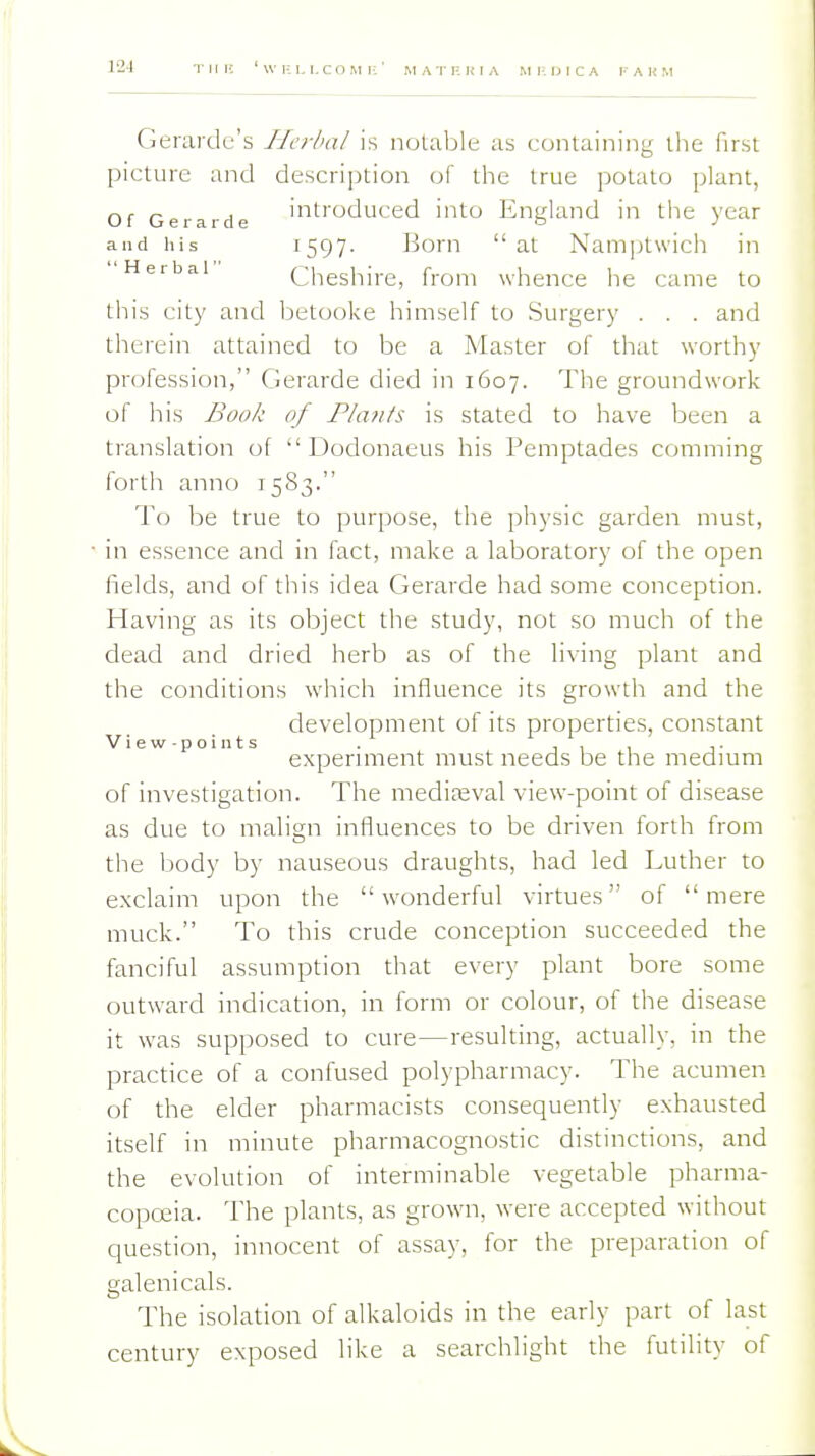 Gerardu's IJcrlxxl is notable as containing tlie first picture and description of the true potato plant, Of Gerarde introduced into England in the year and his 1597- Born at Namptwicii in Herbal Cheshire, from whence he came to this city and l^etooke himself to Surgery . . . and therein attained to be a Master of that worthy profession, Gerarde died in 1607. The groundwork of his Book of Fla?its is stated to have been a translation of  Dodonaeus his Pemptades comming forth anno 1583. I'o be true to purpose, the physic garden must, in essence and in fact, make a laboratory of the open fields, and of this idea Gerarde had some conception. Having as its object the study, not so much of the dead and dried herb as of the living plant and the conditions which influence its growth and the development of its properties, constant V i e w - p o i n t s . , , , ,. expermient must needs be the medmm of investigation. The mediaeval view-point of disease as due to mahgn influences to be driven forth from the body by nauseous draughts, had led Luther to exclaim upon the wonderful virtues of mere muck. To this crude conception succeeded the fanciful assumption that every plant bore some outward indication, in form or colour, of the disease it was supposed to cure—resulting, actually, in the practice of a confused polypharmacy. The acumen of the elder pharmacists consequently exhausted itself in minute pharmacognostic distinctions, and the evolution of interminable vegetable pharma- copeia. The plants, as grown, were accepted without question, innocent of assay, for the preparation of galenicals. The isolation of alkaloids in the early part of last century exposed like a searchlight the futility of