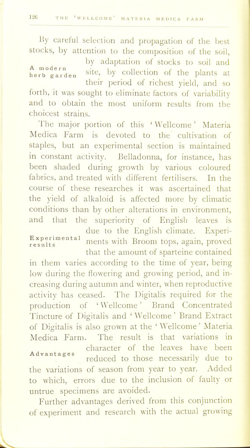 ijy carelul seluciion and propagation of the besl stocks, Ijy attention to the composition of the soil, by adaptation of stocks to soil and herrtlVden 'Collection of the plants at their period of richest yield, and so forth, it was sought to eliminate factors of variability and to obtain the most uniform results from tlie choicest strains. The major portion of this ' Wellcome ' Materia Medica Farm is devoted to the cultivation of staples, but an experimental section is maintained in constant activity. Belladonna, for instance, has been shaded dur mg growth by^ various coloured fabrics, and treated with different fertilisers. In the course of these researches it was ascertained that the yield of alkaloid is affected more by chmatic conditions than by other alterations in environment, and that the superiority of English leaves is due to the English climate. Experi- Experi mental . -.in j ments with Jiroom tops, again, proved that the amount of sparteine contained in them varies according to the time of year, being low during the flowering and growing period, and in- creasing during autumn and winter, when reproductive activity has ceased. The Digitalis required for the production of ' \\'ellcome ' Brand Concentrated Tincture of Digitalis and ' Wellcome' Brand Extract of Ditjitalis is also grown at the ' Wellcome' Materia Medica Farm. The result is that variations in character of the leaves have been Advantages , , , ., , reduced to those necessarily due to the variations of season from year to year. Added to which, errors due to the inclusion of faulty or untrue specimens are avoided. Further advantages deri^■ed from this conjunction of experiment and research with the actual growing