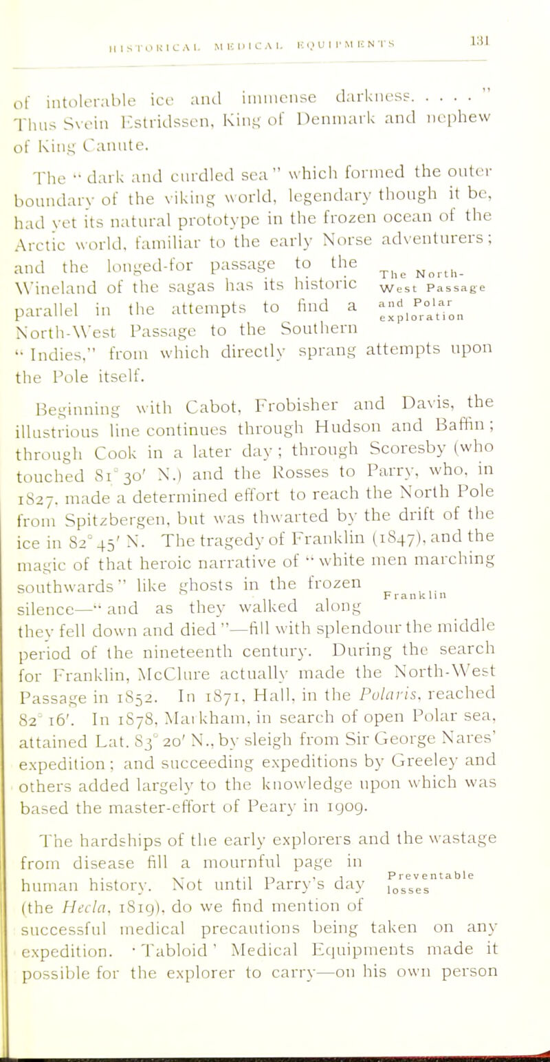 of intolerable ice and iiiiinonse darkness Thus S\eia r.stridssen, Kinj; o( Denmark and nephew of Kin.i; Cannte. The •• dark and cnrdled sea which formed the outer boundary of the viking world, legendary though it be, had \-et its natural prototype in the frozen ocean of the Arctic world, familiar to the early Norse adventurers; and the lou-ed-for passage to the ^^^^ Winelaud of the sagas has its historic West Passage parallel in the attempts to find a North-West Passage to the Southern '• Indies, from which directly sprang attempts upon the Pole itself. Beginning with Cabot, Frobisher and Davis, the ilUistrious line continues through Hudson and Baffin; through Cook in a later day ; through Scoresby (who touched 81^30' N.) and the Rosses to Parry, who. in 1S27. made a determined effort to reach the North Pole from Spitsbergen, but was thwarted by the drift of the ice in 82° 45' N. The tragedy of Franklin (1847), and the magic of that heroic narrative of white men marching southwards like ghosts in the frozen ^ Franklin silence— and as they walked along thev fell down and died —fill with splendour the middle period of the nineteenth century. During the search for Franklin, McClure actually made the North-West Passage in 1852. In 1871, Hall, in the Polaris, reached 82' 16'. In 1S78, Maikham. in search of open Polar sea. attained Lat. 83 20' N.,by sleigh from Sir George Nares' expedition; and succeeding expeditions by Greeley and others added largely to the knowledge upon which was based the master-effort of Peary in igog. The hardships of the early explorers and the wastage from disease fill a mournful page in human histor\-. Not until Parry's day losVes (the Hi;cla, i8ig), do we find mention of successful medical precautions being taken on any expedition. ' Tabloid' Medical Equipments made it possible for the explorer to carry—on his own person