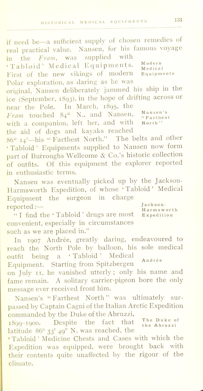 MIS riuciUM. iiiuncAi. i; <j i: i r m li n T s if need be—a sunicient supply of chosen remedies of real practical value. Nanseu, for his famous voyage in the l'i;im. was supplietl with •Tabloid' Medical Equipments, ^-j-- I'irst of the new vilcings of modern Equipments Polar exploration, as darin.i; as he was original. Nansen deliberately jammed his ship in the ice (September. iSqj). in tlie hope of driftin.^ across or near the Pole. In March, 1895. the Fram touched 84- N.. and Nansen, with a companion, left her, and with North the aid of dogs and ka>-aks reached 86 14'—his '• Farthest North. The belts and other ' Tabloid ' Equipments supplied to Nansen now form part of Burroughs Wellcome tS; Co.'s historic collection of outfits. Of this equipment the explorer reported in enthusiastic terms. Nansen was eventually picked up by the Jackson- Harmsworth E.xpedition, of whose 'Tabloid' Medical Equipment the surgeon in charge reported:— Jackson- ^ Harmsworth  I find the ' Tabloid ' drugs are most e xped it i o n convenient, especially in circumstances such as we are placed in. In 1907 Andree, greatly daring, endeavoured to reach the North Pole by balloon, his sole medical outfit being a ' Tabloid ' Medical ^^^^^.^ Equipment. Starting from Spitsbergen on July II. he vanished utterly; only his name and fame remain. A solitary carrier-pigeon bore the only message e\-er receiv ed front him. Nansen's Farthest North was ultimately sur- passed by Captain Cagni of the Italian Arctic Expedition commanded by the Duke of the Abruzzi, iSgg-igoo. Despite the fact that latitude 86° 33' 49 N, was reached, the ' Tabloid ' Medicine Chests and Cases with which the Expedition was equipped, were brought back with their contents quite unaffected by the rigour of the climate.