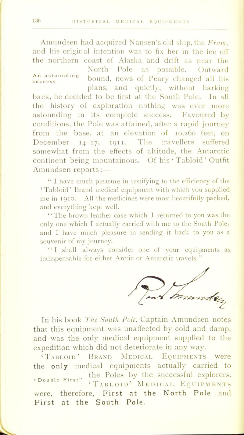 Ainiiiidseii li.-id acquired Nansen'sold sliip.the Fram. and liis original intention was to fix lier in the ice oil the northern c(jast of Alaska and drift as near the N(jrth Pole as possible. (Jutward A n a s t o u 11 d i n E \ i r 11 i i 11 i ■ bound, news ol f'eary chan^^ed all liis plans, and quietl\-, without harking back, he decided to be first at the South Pole. In all the history of exploration nothing was ever more astounding in its complete success. Favoured by conditions, the Pole was attained, after a rapid journey from the base, at an ele\'ation of 10.260 feet, on December 14-17, igii. The travellers suffered somewhat from the elTects of altitude, the Antarctic continent being mountainous. Of his 'Tabloid' Outfit Amundsen reports :—  I have much pleasure in leslifying Ui ihe elliciency of ihe 'Tabloid' Brand medical equipmenl widi which you supplied me in 1910. All the medicines were most beautifully packed, and everything kept well. The brown leather case which I returned to you was the only one which I actually carried with me to tlie Sfjuth Pole, and I have much pleasure in sending it back to you as a souvenir of my journey.  I shall always consider one of your equipments as indispensable for either Arctic or Antarctic travels.'' In his book The South Pole, Captain .Amundsen notes that this equipment was unaffected by cold and damp, and was the only medical equipment supplied to the expedition which did not deteriorate in any way. 'Tabloid' Brand Medical Eouipments were the only medical equipments actually carried to the Poles by the successful explorers. Double First , 'Tabloid Medical K o u i p m e n t s were, therefore, First at the North Pole and First at the South Pole.