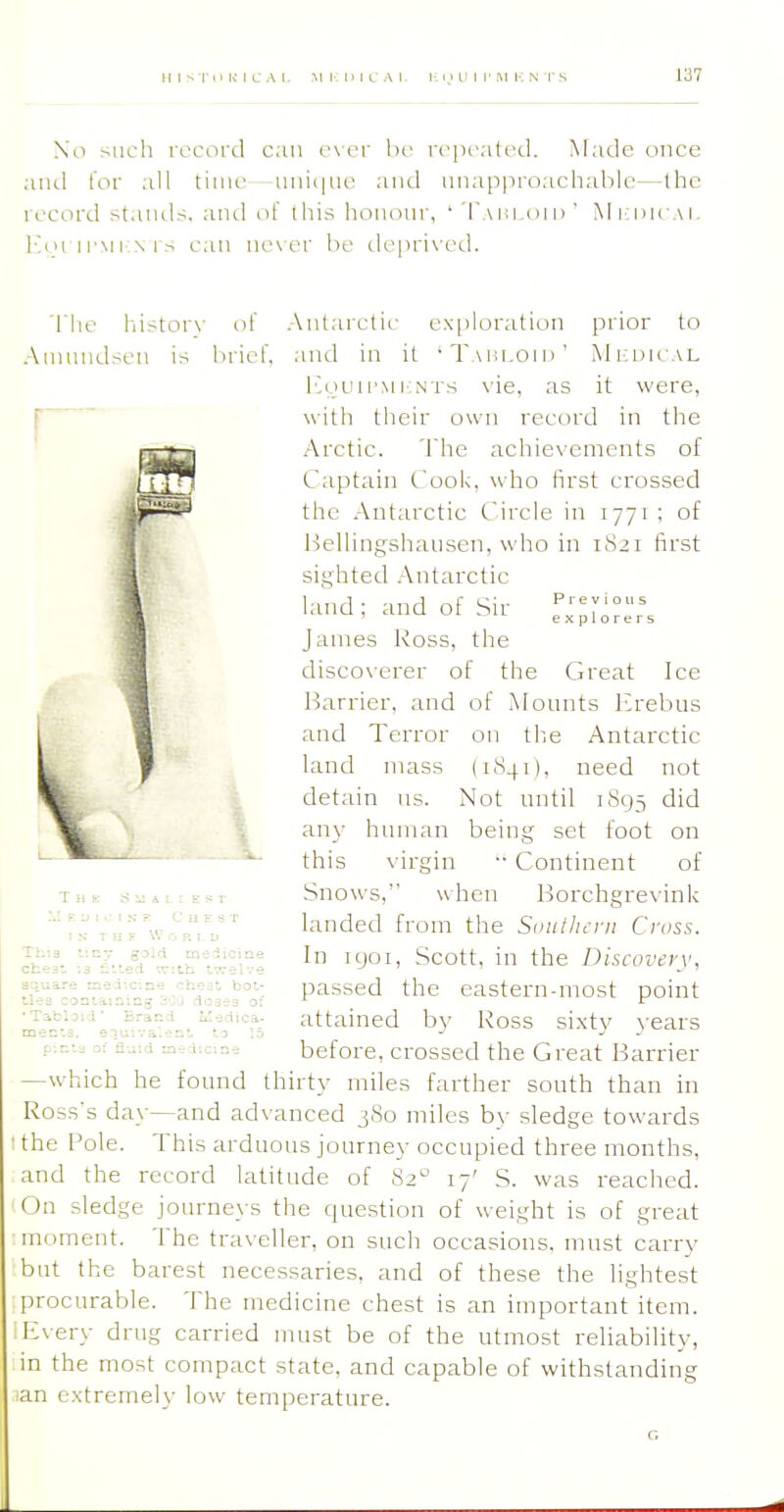 No such record can o\er he repeated. Made once antl lor all time iniii|iie and nnapproachable—the record stands, and of this hononr, • I'aiii.oii) ' Mi dicai. l-]tji ii-Mr srs can never be deprived. llie history Amundsen is of .niel'. Antarctic exploration prior to and in it 'Taiii.oih' Micdical i'.oL'ii'MrNTs vie, as it were, with tlieir own record in tlie Arctic. 'I'he achie\ements of Captain Cook, who first crossed the .Antarctic Circle in 1771 ; of l^ellingshausen, who in 1821 first sighted .Antarctic land; and of Sir T — — James I'ioss, the disco\erer of the Great Ice l^arrier, and of Mounts Erebus and Terror on tlie Antarctic land mass (1841), need not detain us. Not until 1893 did any human being set foot on this virgin •• Continent of Snows, when I^orchgrevink landed from the Smiihcni Cross. In Kjoi, Scott, in the Discovery, passed the eastern-most point attained by Ross sixty years before, crossed the Great Barrier —which he found thirty miles farther south than in Ross's day—and advanced 380 miles by sledge towards the Pole. This arduous journey occupied three months, and the record latitude of 82 17' S. was reached. On sledge journeys the question of weight is of great moment. The traveller, on such occasions, must carry but the barest necessaries, and of these the lightest procurable. The medicine chest is an important item. Every drug carried must be of the utmost reliability, in the most compact state, and capable of withstanding an extremely low temperature. C H i T 11 r W r Th'.a t'.cT g3id mc-diciat chest -.3 i'.led vr'.th twelve anuare Eaedicme chest hot tl'-s oonlain-.ng 30'J doses o ■Tatljid' Brand Medica men'.s. eluiva'.ent to [: C'^nra ^: rl-.;id m-i;cme