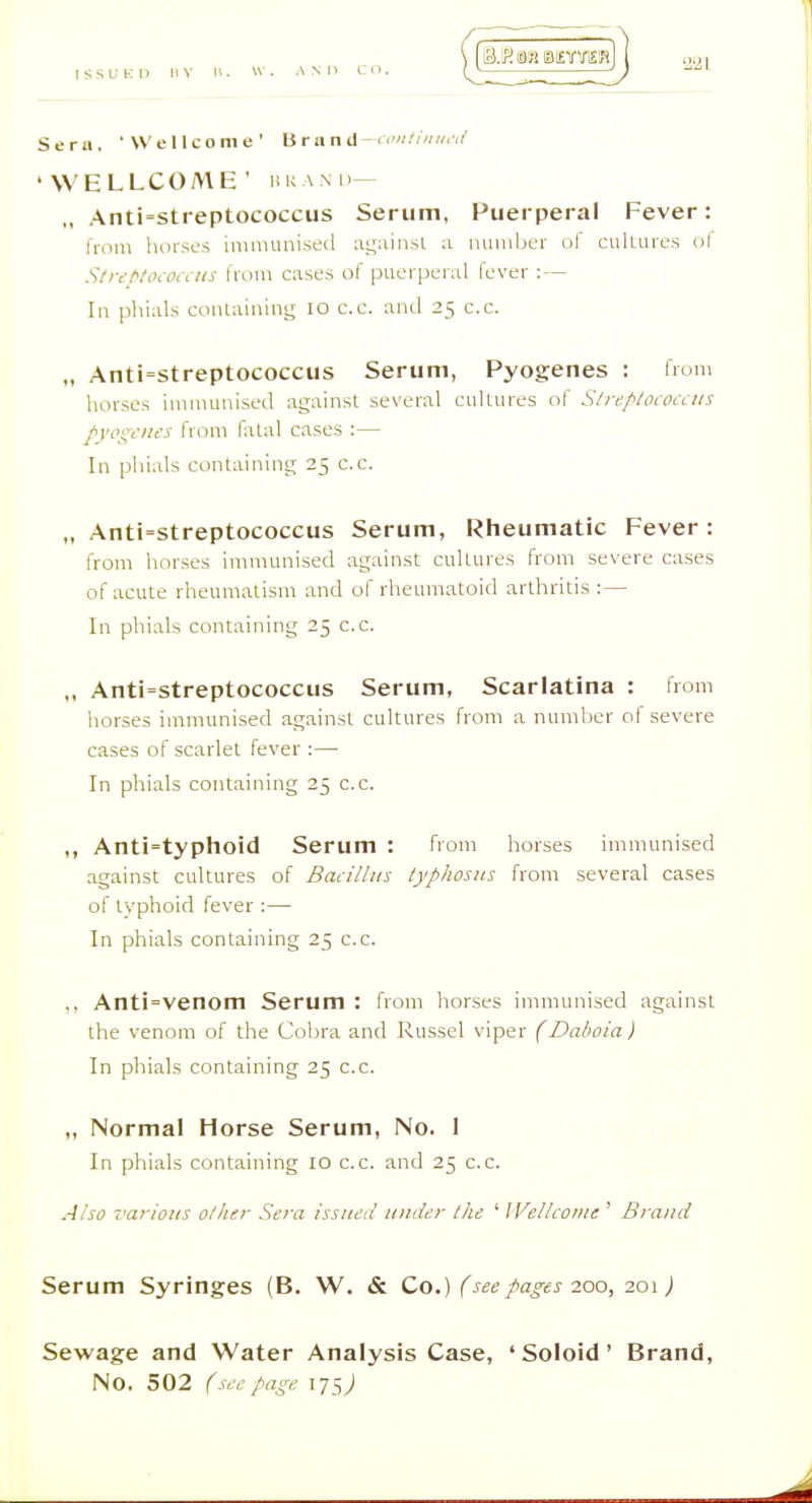 Serii. 'Wellcome' Brancl-<■''<•<'' 'WELLCOME' I!KAMI— ,, Anti=stieptococcus Serum, Puerperal Fever: from lioisos innmmi.st'il a,i;;iinsi a number of culLurcs ol Stirt<t(hOi\ iis from cases of puor)3eral lever : — In phials conlaining lo c.c. and 25 c.c. „ Anti=streptococcus Serum, Pyogenes : from horses immunised against several cidlures of S/rc/'/oiOiLtis /yooYius from fatal cases :— In phials containing 25 c.c. „ Anti'Streptococcus Serum, Rheumatic Fever: from horses immunised against cultures from severe cases of acute rheumatism and of rheumatoid arthritis :— In phials containing 25 c.c. „ Anti=streptococcus Serum, Scarlatina : from horses immunised against cultures from a number of severe cases of scarlet fever :— In phials containing 25 c.c. ,, Anti=typhoid Serum : from horses immunised against cultures of Bacillus typhosus from several cases of typhoid fever :— In phials containing 25 c.c. ,, Anti=venom Serum : from horses immunised against the venom of the Cobra and Russel viper (Daboia) In phials containing 25 c.c. „ Normal Horse Serum, No. I In phials containing 10 c.c. and 25 c.c. Also various oilier Sera issueil under tlie ' Wellcome ' Brand Serum Syringes (B. W. & Co.) (see pages 200, 201J Sewage and Water Analysis Case, 'Soloid' Brand,