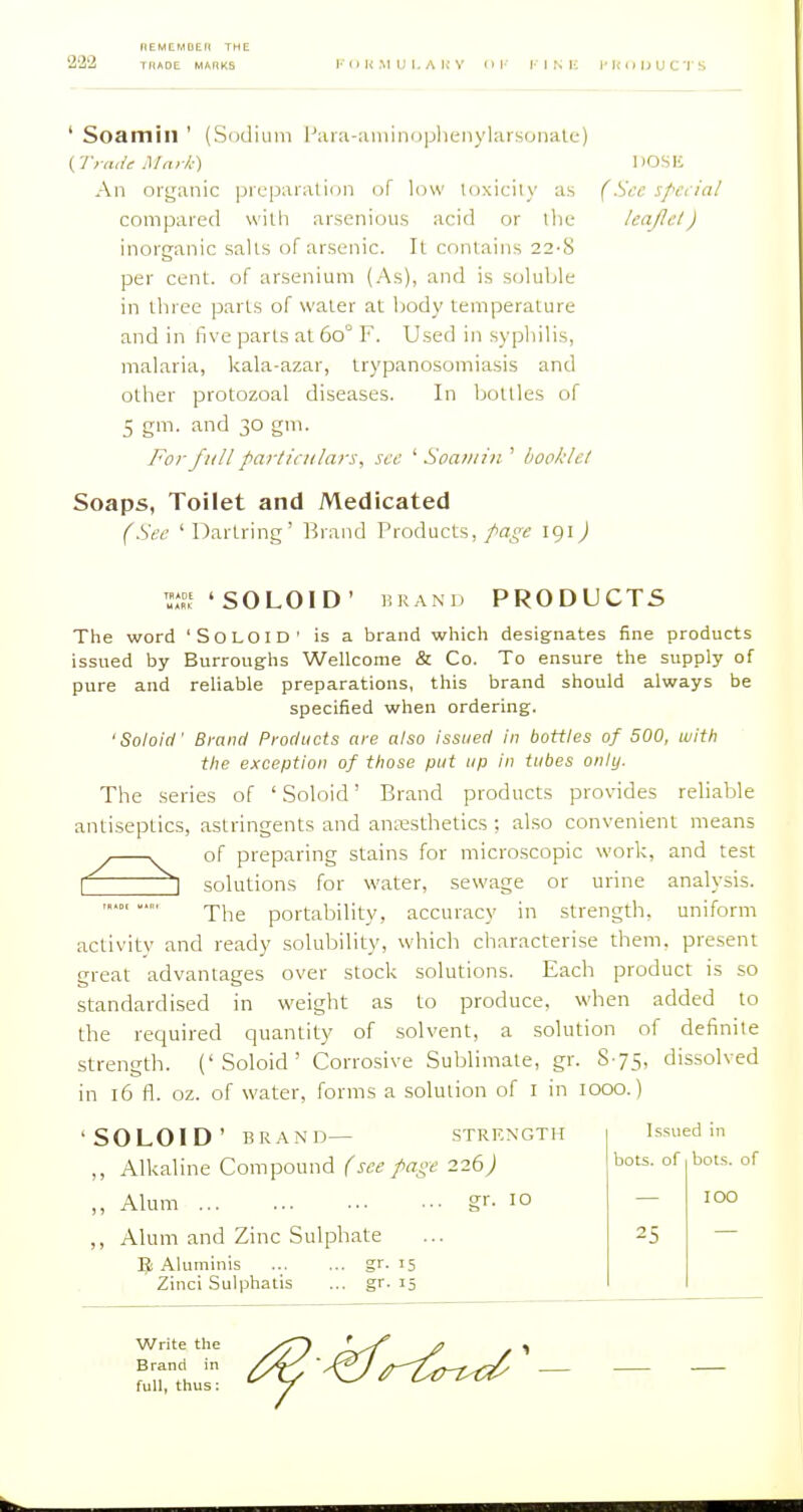 222 ' Soamill ' (Sodium l';ii:i-miiiniiijheiiyUiisonaU-) (Trade Mark) DOSU An organic pieparalion of low loxicily as (Src spnial compared with arsenious acid or llii; leaflel) inorganic salts of arsenic. It contains 22-S per cent, of arsenium (As), and is soluble in three parts of water at body temperature and in five parts at 60° F. Used in syphilis, malaria, kala-azar, trypanosomiasis and other protozoal diseases. In bottles of 5 gm- ^d 30 gni. For full particulars, sec ' Soatnin ' boohlel Soaps, Toilet and Medicated (Sec ' Dartring' Brand Products, page 191) 'SOLOID' BRAND PRODUCTS The word 'SoLOlD' is a brand which designates fine products issued by Burroughs Wellcome & Co. To ensure the supply of pure and reliable preparations, this brand should always be specified when ordering. 'SoloicI' Brand Products are also issued in bottles of 500, with tlie exception of those put up in tubes only. The series of 'Soloid' Brand products provides reliable antiseptics, astringents and anesthetics ; also convenient means of preparing stains for microscopic worl-:, and test 5 solutions for water, sewage or urine analysis. The portability, accuracy in strength, uniform activity and ready solubility, which characterise them, present great advantages over stock solutions. Each product is so standardised in weight as to produce, when added to the required quantity of solvent, a solution of definite strength. ('Soloid' Corrosive Sublimate, gr. S75, dissolved in 16 fl. oz. of water, forms a solution of I in lOOO.) 'SOLOID' BRAN'D— STRENGTH ,, Alkaline Compound f see page 226) „ Alum gr- 10 ,, Alum and Zinc Sulphate Jji Aluminis Zinci Sulphatis gr- 15 gr- 15 Issued in bots. of 25 bots. of TOO Write the Brand in