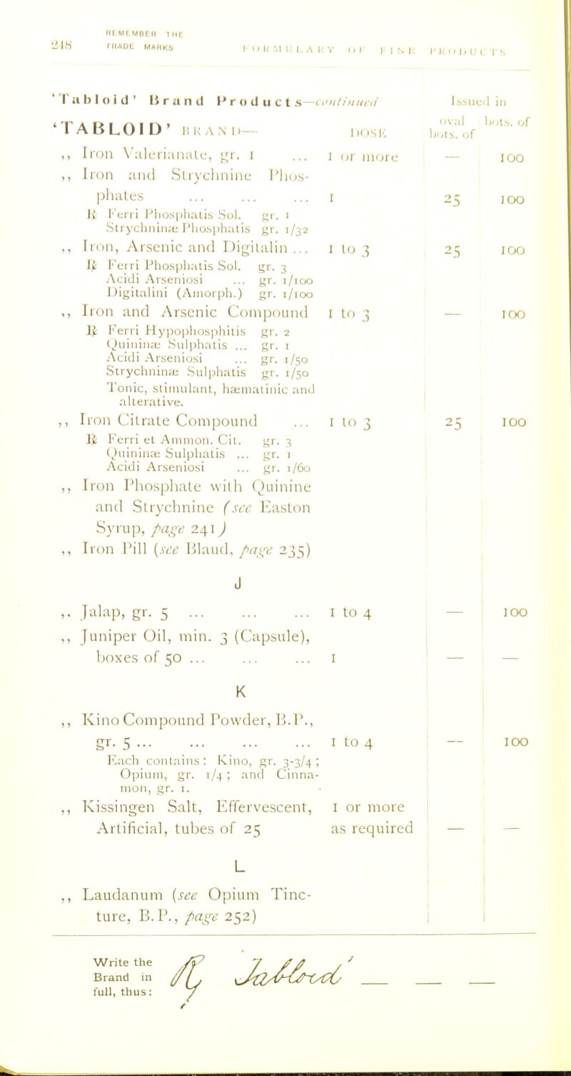 nCMLMBEll IHE 'ilK riiAOL M«RK1. I- <1 li 51 U LA i( V 'Tiililoid' Brand P r o d u c t s—■ rv/////;(, 'TABLOID' KKANI)-- IKISK ,, Iidii \'alt;ri:iniiU-, ^'r. i ... j i,r nuna ,, Iron iiiid Slrychnint: I'Ikjs- pliales ... ... ... I \i Fen i Plio.S])h.'ais .Scil. gr. l StrychninH; Plio.sphatis gr. 1/32 „ Iron, Arsenic and Digilalin ... i lo 3 Ferri Pho.sp]ialis Sol. gr. 3 Acidi Arseiiiosi ... gr. 1/100 Digitaliiii (Aiiiorpli.) gr. i/ioo ,, Iron and Arsenic Compound I to 3 Feni Hj'pophosphiiis gr. 2 (Juiniiia; .Sulphnlis ... gr. i Acidi Arsenio.si ... gr. 1/50 Strycliniiiii; .Siilphalis gr. 1/50 Tonic, suinulant, hajiiiaiinic and aUeralive. ,, Iron Cilrale Compound ... I lo 3 IJ: Ferri et Amnion. Cil. gr. 3 Qiiininaj Sulphaiis ... gr. 1 Acidi Arseniosi ... gr. 1/60 Iron Pho.sphate wilh Quinine and SUychnine {scr Easton Syrup, />afft: 241) ,, Iron Pill {see Bland, />axe 235) lt,;,ueu III 'Aal Ijoi.s. of bols. of 2.S — 100 ,. .Jalap, gr. 5 i to 4 ,, Juniper Oil, min. 3 (Capsule), boxes of 50 ... ... ... I K ,, Kino Compound Powder, B.P., gr- 5 I to 4 Each coiUain.s: Kino, gr. 3-3/4: Opium, gr. 1/4 ; and Cinna- mon, .gr. 1. ,, Kissingen Salt, Effervescent, i or more Artificial, tuljes of 25 as required ,, Laudanum {see Opium Tinc- ture, B.P., />a£-e 252) Write the Brand in