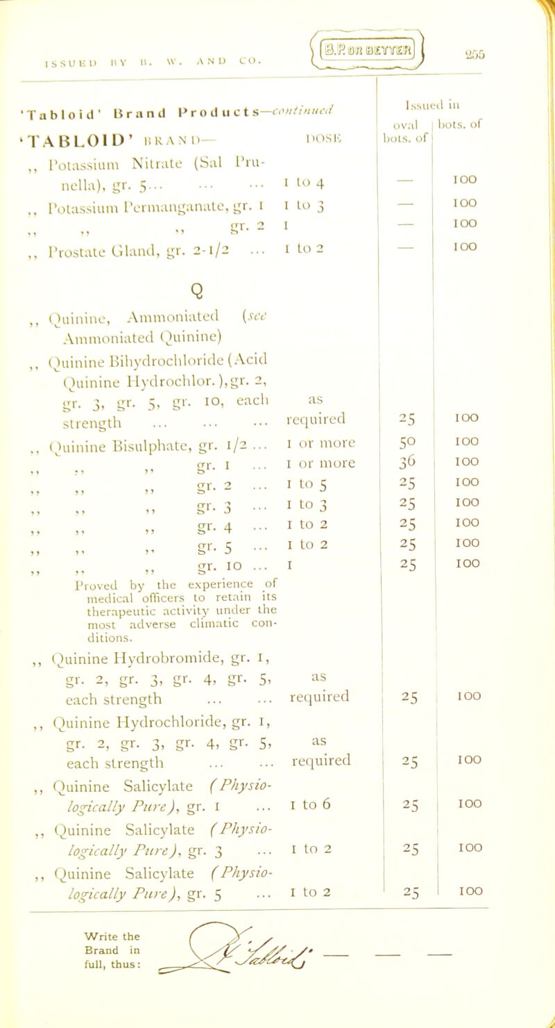 ISSUED liV n. W. AND CO. 1 'Tabloid' 15 r a n d Product s—< 'TABLOID' URAM. ., I'otassium Nilratc (Sal L'lu- ncUa), gr. 5 ., I'olas.siuni I'ci'manganatc, gr. l K'- - I'rostalo Glaiul, gr. 2-1/2 ... iHish: 1 10 4 I Lo 3 I I to 2 I.s.siieil ill ov.il bols. of Q ,, Quinine, Animoniateil {sec Amnioniated (Quinine) ,, (Quinine Bihydrochloride (.\cid Quinine Hydrochlor. ),gr. 2, gi-. 3. gr- 5- g'-- each .strength ,. (Quinine Bisulphatc, gr. 1/2 ... gi- I g''- 3 ■ ■ g'-- 4 ■■■ g'- 5 ••■ <ir. 10 ... Proved by the experience of medical officers to ret.iin its therapeutic .tctivity under the most adverse climatic con- ditions. ,, Quinine Hydrobromide, gr. I, gr. 2, gr. 3, gr. 4, gr- 5- each strength „ Quinine Hydrochloride, gr. i, gr. 2, gr. 3, gr. 4, gr. 5, each strength „ Quinine Salicylate (Physio- logically Pure), gr. i ,, Quinine Salicylate (Physio- logically Pure), gr. 3 ,, Quinine Salicylate (Physio- logically Pure gr. 5 as required I or more I or more I to 5 I to 3 I to 2 I to 2 I as required as required I to 6 I to 2 I to 2 Write the Brand in full, thus: 25 50 36 25 25 25 25 25 25 hots, of 100 100 100 100 100 100 100 100 100 100 100 100