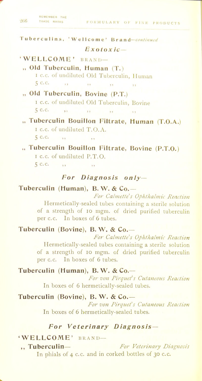 '['uberculins. 'Wellcome' Bran d—fo«//'/«,,/ Exotox ic— 'WELLCOME' HKAxn— „ Old Tuberculin, Human (T.) 1 cc. ril uiidilulcd (Jkl Tuljc-iculin, Human sec. ,, Old Tuberculin, Bovine (P.T.) 1 c.c. nf uiidilulcd Old Tuberculin, Bovine sec. „ Tuberculin Bouillon Filtrate, Human (T.O.A.j I c.c. of undilulcd T.O.A. 5 c.c. „ Tuberculin Bouillon Filtrate, Bovine (P.T.O.) I c.c. of undiKUed P.T.O. 5 c.c. For Diagnosis only— Tuberculin (Human), B. W. &Co.— /■or Calniettc's Ophliialniic Reaction Hermetically-sealed lubes containing a sterile solution of a strength of lo mgm. of dried purified tuberculin per c.c. In boxes of 6 tubes. Tuberculin (Bovine), B. W. «& Co.— For Caliiietlc's Ophthalmic Rccution Hermetically-sealed tubes containing a sterile solution of a strength of lo mgm. of dried purified tuberculin per c.c. In boxes of 6 tubes. Tuberculin (Human), B. W. & Co.— For von Pirquct s Cutaneous Reaction In boxes of 6 liermelically-sealed tubes. Tuberculin (Bovine), B. W. & Co.— For von Pirqnct's Cutaneous Reaction In boxes of 6 hermetically-sealed tubes. For Veterinary Diagnosis — 'WELLCOME' BRAND- Tuberculin— For Veterinary Diagnosis In phials of 4 c.c. and in corked bottles of 30 c.c.