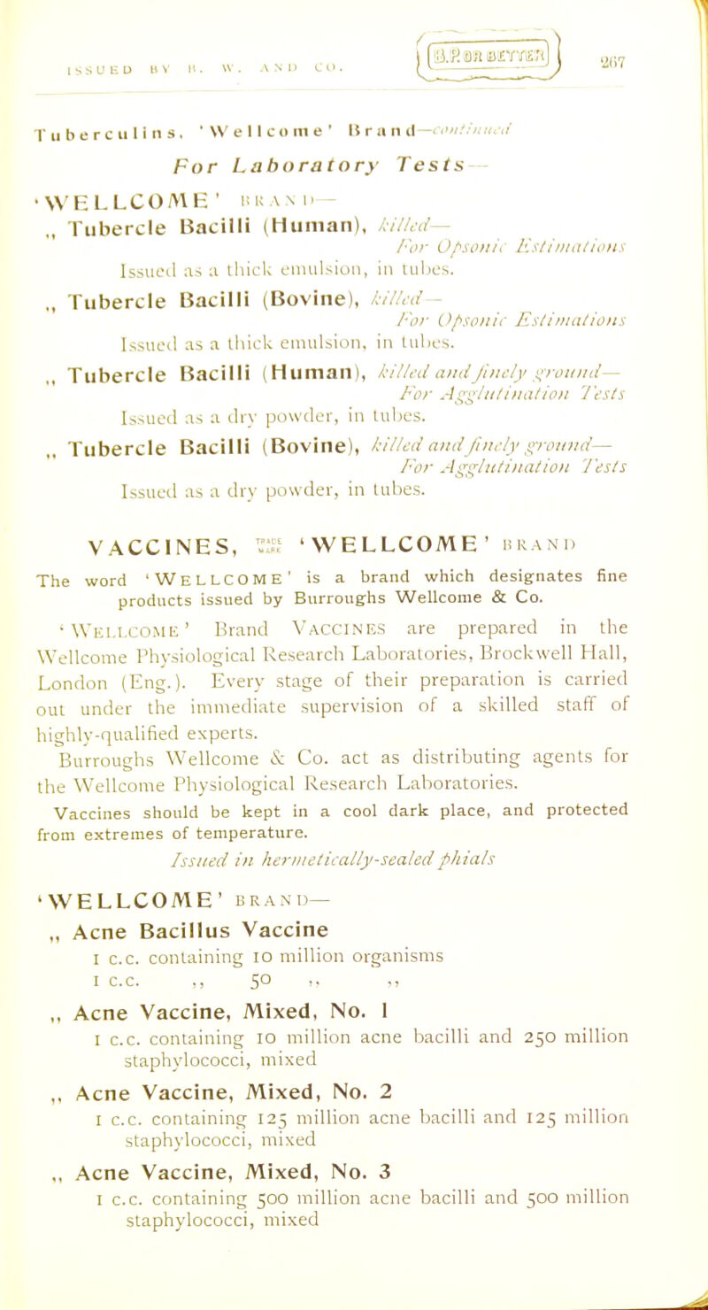 For Laboratory' Tests — •WELLCOME' nuAM.- „ Tubercle Bacilli (Human), killed— For 0/>si>/u\ Kstiinalioiis Issueil as a thick cnuilsioii, in tubes. „ Tubercle Bacilli (Bovine), kilicd- /■'or C>/'iO/iii' Eslinuilions l>sucil as a thick emulsion, in tuhcs. ,, Tubercle Bacilli (Human), kiU.'d andJlndy '^rouiid— For Js^'^/ii/ina/ion 'J'ests Issued as a dry powder, in tubes. ,. Tubercle Bacilli (Bovine), ki/U-d andJino/y ground— For Aggluti>iatio)i 'J'esls Issued as a dry powder, in tubes. VACCINES, 'WELLCOME' hran'd The word 'Wellcome' is a brand which designates fine products issued by Burrougfhs Wellcome & Co. 'Wellcome' Brand Vacci.nes are prepared in the Wellcome Physiological Research Laboratories, Brockwell Hall, London (Eng.). Every stage of their preparation is carried out under the immediate supervision of a skilled staff of highly-qualified experts. Burroughs Wellcome & Co. act as distributing agents for the Wellcome Physiological Research Laboratories. ■Vaccines should be kept in a cool dark place, and protected from extremes of temperature. Issued in hcr)iictiially-sealedphials 'WELLCOME' BRAND— „ Acne Bacillus Vaccine I c.c. containing lo million organisms I c.c. ,, SO „ Acne Vaccine, Mixed, No. I I c.c. containing lo million acne bacilli and 250 million staphylococci, mixed ,, Acne Vaccine, Mixed, No. 2 I c.c. containing 125 million acne bacilli and 125 million staphylococci, mixed ,, Acne Vaccine, Mixed, No. 3 I c.c. containing 500 million acne bacilli and 500 million staphylococci, mixed