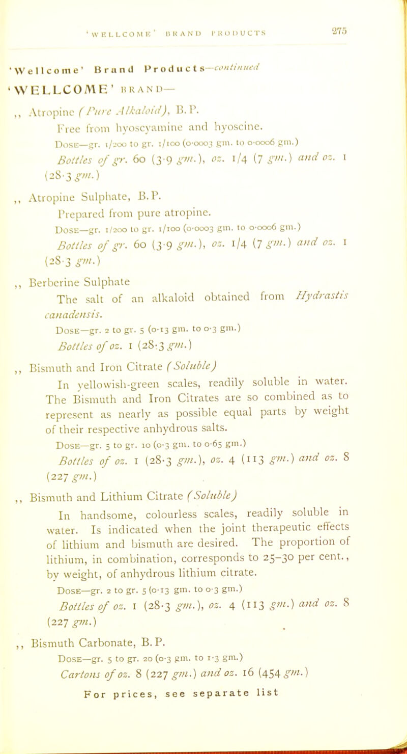 Wellcome' Brund P r o d ii c t s—<•'«.'/« «<v' WELLCOME' URANP— ,, Atropine f6'. B. P. l''ree from hyoscyamine and hyoscinc. Posir—gr. i/joo to gr. i/ioo (0-0003 gm. to 0-0006 gm.) BoltUs of p: 60 (3'9,VW-). oz. 1/4 (n gm.) and oz. I (2S-3i'-w-) ,, Atropine Sulpliate, B. P. Prepared from pure atropine. Dose—gr. 1/200 to gr. i/ioo (0-0003 gm. to o-ooo6 gm.) BoltUs 0/ p: 60 (j-9 gm.), oz. 1/4 {T gm.) and oz. i (2S-3 gm.) ,, Berberine Sulphate The salt of an alkaloid obtained from Hydrastis canadensis. Dose—gr. 2 to gr. 5 (0-13 gm. to 0-3 gm.) Bo/i/es of oz. I (28-3 gm.) „ Bismtith and Iron Citrate (Soluble) In yellowish-green scales, readily soluble in water. The Bismuth and Iron Citrates are so combined as to represent as nearly as possible equal parts by weight of their respective anhydrous salts. Dose—gr. 5 to gr. 10 (0-3 gm. to 0-65 gm.) Bollles of oz. I (28-3 gm.), oz. 4 (113 gm.) and oz. 8 (227 ^^w.) ,, Bismuth and Lithium Citrate (Soluble) In handsome, colourless scales, readily soluble in water. Is indicated when the joint therapeutic effects of lithium and bismuth are desired. The proportion of lithium, in combination, corresponds to 25-30 per cent., by weight, of anhydrous lithium citrate. Dose—gr. 2 to gr. 5 (0-T3 gm. to 0-3 gm.) Bottles of oz. I (28-3 gm.), oz. 4 (113 g'l^-) o-nd oz. 8 (227^/;.) ,, Bismuth Carbonate, B. P. Dose—gr. 5 to gr. 20 (0-3 gm. to 1-3 gm.) Cartons of oz. 8 [it.-] gm.) and oz. 16 (454^//;.)