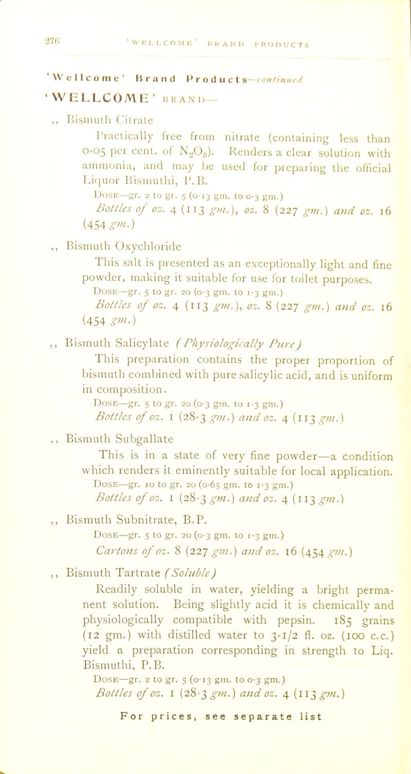 'Wellcome' Brand t> r o duct s- n'ri/imn;/ ' WliLLCOMH ' iiRANi,— ,, liisnuith Cilialc I'raclically free from nilrale (coiUaining less than O'OS per cent, of N./).,). Renders a clear solution with ammonia, and may be used for preparing ihc official T^iquor Bismullii, 1'. B. Dose—gr. 2 to gr. 5 (013 gin. lo 0-3 gm.) Botllcs of oz. 4 (113 ,<w.), oz. 8 (227 pn.) and oz. 16 (454 S'-) ,, Bismuth Oxycliloridc This salt is presented as an exceptionally light and fine powder, making it suitable for use for toilet purposes. Dosii—gr. 5 to gr. 20 (0-3 gm. to 1-3 gm.) Bottles of oz. 4 (113 gni.), oz. 8 (227 gm.) and oz. 16 (454 S'-) ,, Bismuth .Salicylate (Physiologiially Pure) This preparation contains the proper proportion of bismuth combined with pure salicylic acid, and is uniform in composition. Dose—gr. 5 to gr. 20 (0 3 gm. to 1-3 gm.) Botllcs of oz. I (28-3,<,w.) and oz. 4 {i\Tjgni.\ ,, Bismuth Subgallate This is in a state of very fine powder—a condition which renders it eminently suitable for local application. Dose—gr. 10 to gr. 20 (o'65 gm. to i'3 gm.) Bottles of oz. I (28-3 gm.) and 03. 4 (113 gm.) ,, Bismuth Subnitrate, B.P. Dose—gr. 5 to gr. 20 (0 3 gm. to \ '-t, gm.) Cartons of oz. 8 [it.] gm.) and oz. 16 (454,^'-/;/.) ,, Bismuth Tartrate (Soluble) Readily soluble in water, yielding a bright perma- nent solution. Being slightly acid it is chemically and physiologically compatible with pepsin. iSj grains (12 gm.) with distilled water to 3-1/2 fl. oz. (100 c.c.) yield a preparation corresponding in strength to Liq. Bismuthi. P.B. Dose—gr. 2 to gr. 5 (0-13 gni. to 0-3 gm.) Bottles of OZ. I (28-3^'-w.) and oz. 4 (il3_o7/;.)