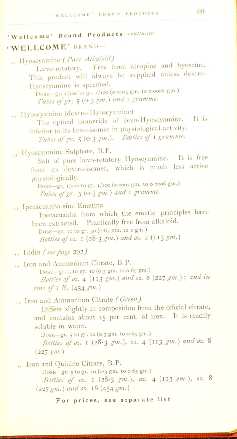'WUl.l.CllMi:' UK AND I'KOllUCTS •Wellcome' Brand Products W WELLCOME' in; A Ml , \lxosc\:\mmc ( run- jaui/ou^J ■ L;tvo-roUUoiy. Kioe lioin .aliopine and liyosc.nc. This pioducl will always I.l^ supplied unless dcxtic- llyoscvainine is specified. i)0SK-gr. t/:oo to gr. i/ioo (0 0003 Rlii. lo 0 0006 gin.) ■fuda (i/>-. 5 (o-3.s^'-) ' .i;'-'- Uvoscyamine (de\tru-l lyoscyamine) ' The optical isoi.ieridc of Ixvo-Hyoscyaniine. U is inferior lo ils l.evo-isomer in physiologieal activity. ■/■uoc-s ofp: 5 (0-3 S'-)- ' f^'-^-- ., llyoscvamine Sulphate, B. P. Salt of pure Uevo-volatory Hyoscyamine. Il is free from its dextro-isomer, which is much less active physiologically. Do.sK—gr. 1/200 to gr. i/ioo (0 0003 gm. to o-ooo6 gm.) Tubes ofp: 5 (0-3 gm.) ami I gramme. ,, Ipecacuanha sine Emetina Ipecacuanha from which the emetic principles have been extracted. Practically free from alkaloid. Dose—gr. 10 to gr. 30 (0-65 gm. to 2 gm.) Bottles of oz. I (28-3^/«.) andoz. 4 (ll3.jw.) .. Iridin (see page 292 j „ Iron and Ammonium Citrate, B.P. Dose—gr. 5 to gr. 10 (0-3 gm. to 0 65 gm.) Bottles of oz. 4 (113 gm.) and oz. 8 (227 gm.) ; and in tins of 1 lb. (454 ^M.) ,, Iron and Ammonium Citrate (Green) Differs slightly in composition from the official citrate, and contains about 15 per cent, of iron. It is readily soluble in water. Dose—gr. 5 to gr. 10 (0 3 gm. to 0 05 gm.) Bottles of oz. I (28-3 gm.), oz. 4 (113 gm.) and oz. S (227 ^-OT.) ., Iron and Quinine Citrate, B.P. Dose—gr. 3 togr. 10 (0-3 gm. to 0 65 gm.) Bottles of oz. I (28-3 gm.\ oz. 4 (113 gm.), oz. S (227 gm.) and oz. 16 (454 gm.)