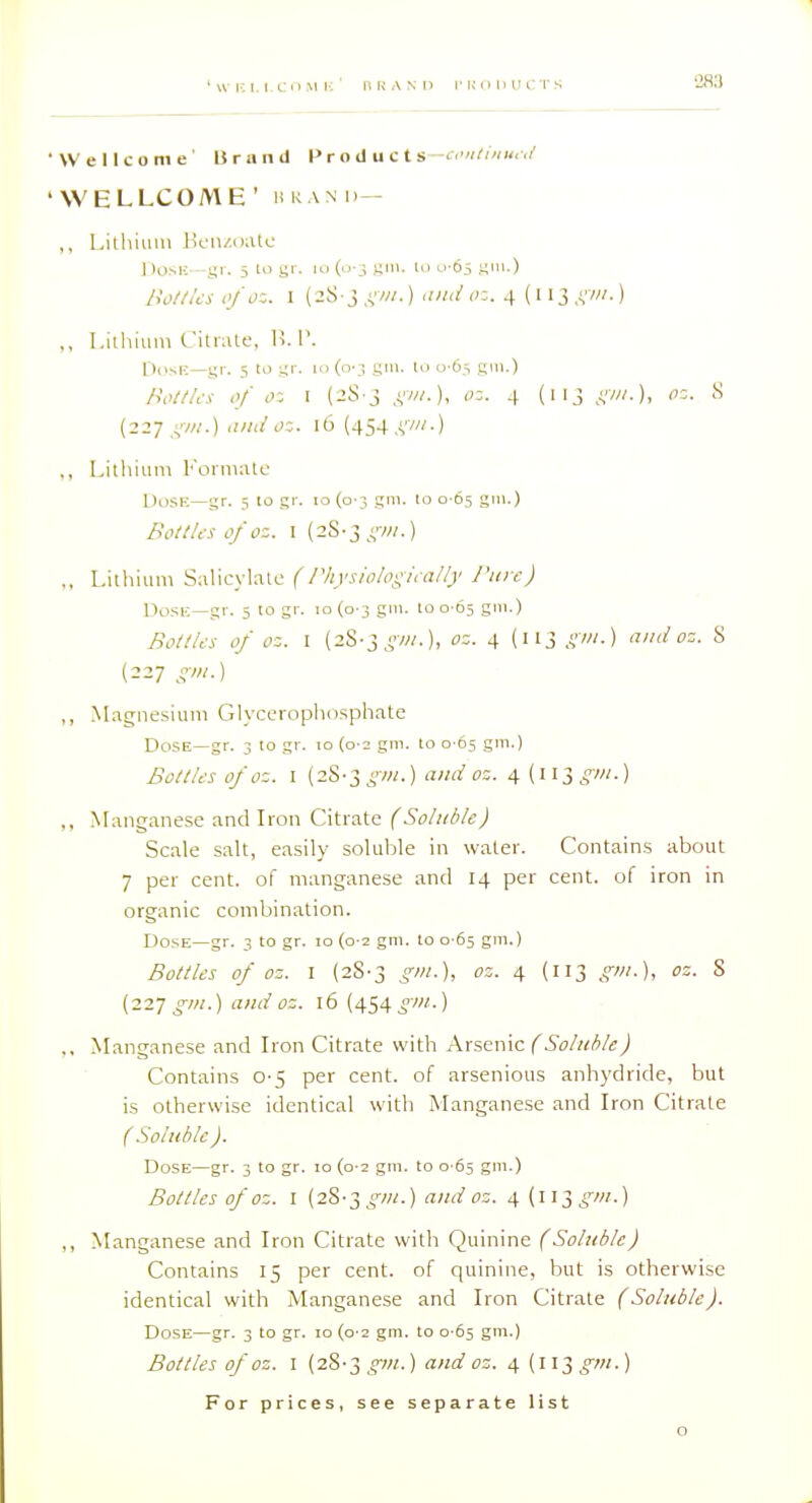 •Wellcome' Brand Products-cmitinu,;/ 'WELLCOME' UKAND— ,, Lithium Jicn/oatc DosK—gr. 5 lo gr. lo (o _; yiii. t.i o Oj gm.) /io/tks tifoz. I (2S-3,vw-) >''-■ 4 ('I3.V'-) ,, Llihiuni Citrate, !>. V. DosK—gr. 5 to \ir. ii> (o-j gin. lo u'6,s gill.) Hol//cs ,'/ o: I (2S-3 ,vw.), <;:. 4 (113 f;w.), oz. cS {227 ;,'•/«.) and oz. 16 (454 .vw-) ., Lilliiiini l'oniKito Dose—gr. 5 to gr. 10 (0-3 gm. to 0 65 gni.) Bottlaofoz. I (28-3 ,vv//.) ,, I-ithiuni SaliL-yUilc (/Vtysiolpgifa/ly Pure) Uosii—gr. 5 to gr. 10(0-3 g'- 100-65 gi-) BotlUs of oz. I (28-3 ^7«.), oz. 4 (113 sm.) and oz. S (227 t^^iii.) „ Magnesium Glyceroplio.sphate Dose—gr. 3 10 gr. to {0-2 gm. to 0-65 gm.) BoUies of oz. I (28-3^'7«.) ami oz. 4 {w^gin.) ,, Manganese and Iron Citrate (Soluble) Scale salt, easily soluble in water. Contain.s about 7 per cent, of manganese and 14 per cent, of iron in organic combination. Dose—gr. 3 to gr. 10 (0-2 gm. to 0-65 gm.) Bottles of oz. I (28-3 gm.), oz. 4 (113 gin.), oz. S {227 gin.) and oz. 16 (454gm.) ., Manganese and Iron Citrate with Arsenic (Soluble) Contains 0-5 per cent, of arsenious anhydride, but is otherwise identical with Manganese and Iron Citrate (Soluble). Dose—gr. 3 to gr. 10 (0-2 gm. to 0-65 gm-) Bottles of oz. I (28-3 ^/«.) and oz. 4 {\\T,gm.) ,, Manganese and Iron Citrate with Quinine (Soluble) Contains 15 per cent, of quinine, but is otherwise identical with Manganese and Iron Citrate (Soluble). Dose—gr. 3 to gr. 10 (0-2 gm. to 0-65 gm.) Bottles of oz. 1 (28-3^OT.) and oz. 4 (ii3^ot.) For prices, see separate list o