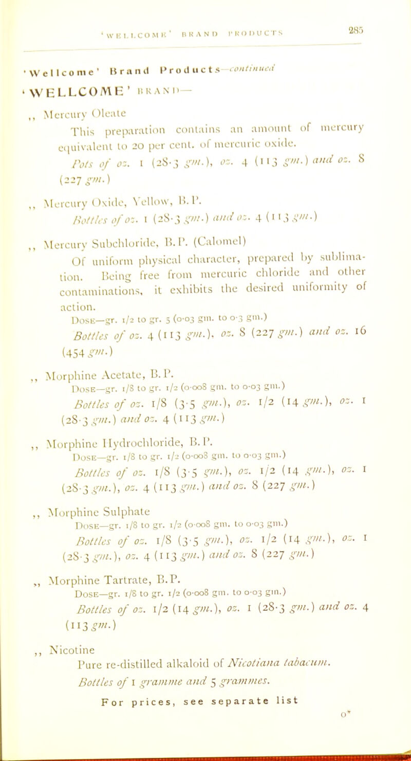 'WEI.I.COMH' IlKANI) I'KODUCTS •Wellcome' Brand Pro il nets ,ontnnu:i 'WELLCOME' r.RAxn- ,, Mcrcuiv Olcaic This preparation contains an amotmt of mercury ciiuivalenl to 20 per cent, of mercuric oxide. Po/s of oz. I (2S-,; i'v//.), 4 (113 gm.)and oz. S (227 ^-'//.) ,. Mercury ()\ide, \'ello\v, H. 1'. nottUsofo-. I (28-.; A'W.I';- 4(l'.;.V'0 ,, Mercury Subchloride, 1!.!'. (Calomel) Of uniform physical character, prepared by sublima- tion. ISeing free from mercuric chloride and other contaminations, it exhibits the desired uniformity of action. Dosii—gr. 1/2 to sr. 5 (0-03 giii. to o-.i gm.) Bottles of oz. 4 (113 i'w.). S (227 iw.) and oz. 16 (454 i''-) ,, Morphine .-Vcetate, B. 1'. OdSE—gr. r/S to gr. 1/2 (o-ooS gm. to 0-03 gm.) Bottles of oz. i/S (3-5 oz. 1/2 {\\gm.), oz. i (28-3 ,!,'•/«.) audoz. 4 {wigin.) ,, Morphine Hydrochloride, B. 1'. UoSE—gr. 1/3 to gr. 1/2 (o-ooS gm. to 0-03 gm.) Bottles of oz. 1/8 (3'5 (.w.), oz. 1/2 (14 gm.), oz. i (28-3 gm.), oz. 4 (113 .^w.) and oz. 8 (227 gm.) ,, Morphine Sulphate Dose—gr. 1/8 to gr. 1/2 (o-oo8 gm. to 0-03 gm.) Bottles of oz. l/S (3'5 gm.), oz. 1/2 (14 gm.), oz. I (28-3 gm.), oz. 4 (113 g'.) and oz. 8 (227 gm.) ,, Morphine Tartrate, B. P. Dose—gr. 1/8 10 gr. 1/2 (0-008 gm. to 0 03 gm.) Bottles of oz. 1/2 (l4^°-'«-)> oz. I (28-3 gm.) and oz. 4 ,, Nicotine Pure re-distilled alkaloid of Nicotiana tabaenm. Bottles of I gramme and 5 grammes. For prices, see separate list o*