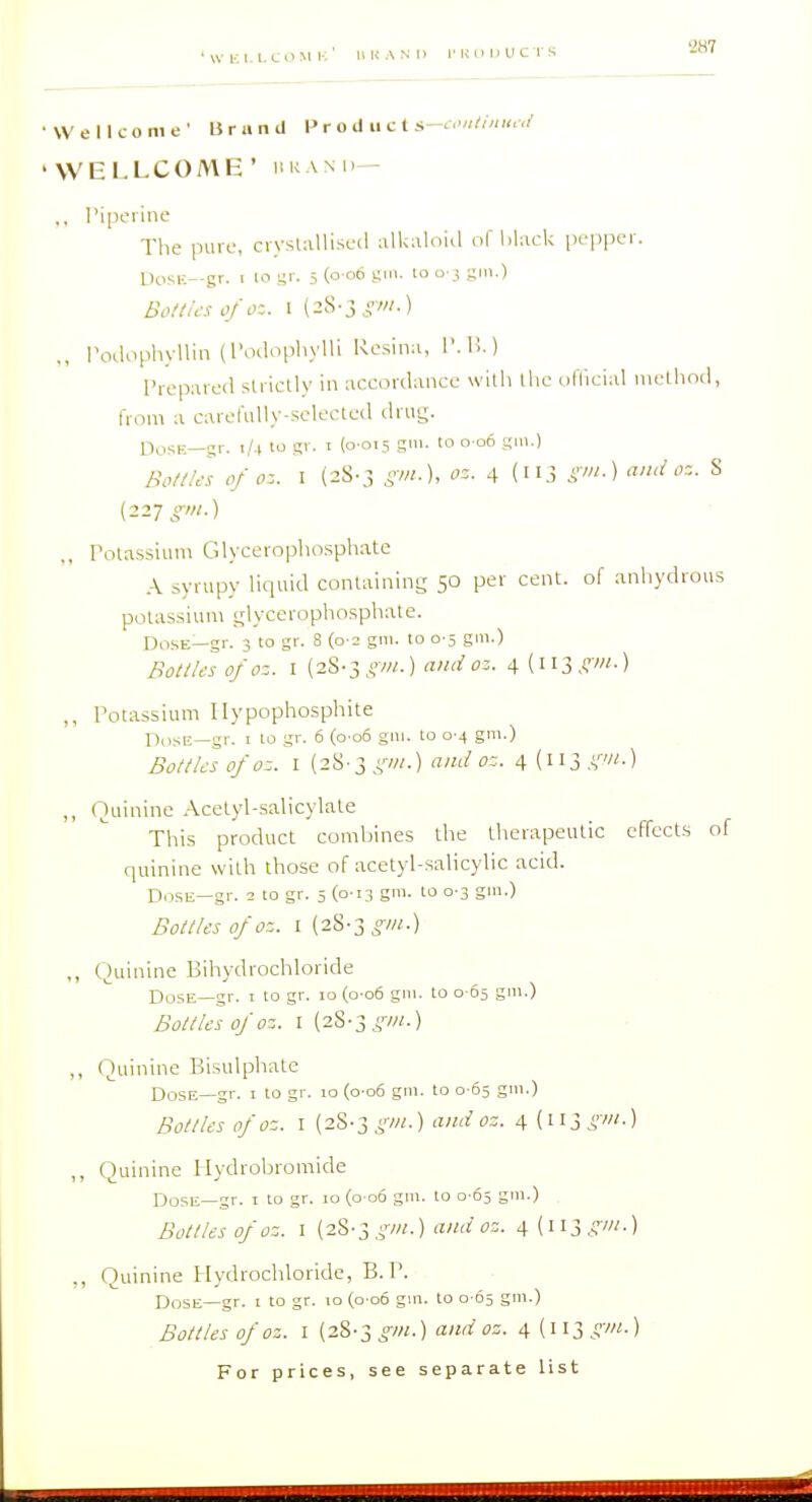 •2H7 Wellcome' Urand 1> r o J ii c t s <.'/,//««,,/ WELLCOME' liKANii— ,, I'ipoiine The puvc, ciyslalliscil alkaloia of lilack pepper. UosK—gr. I 10 i;'- 5 (o«6 lo o } S'-) Bof/u'S i'/cK. I (2S-3^VOT-) ., I'oclophyllin (I'odopliylli Rosina, I'.l!.) riepared strictly in accordance with tlic ullieial inetliod, from a carefully-selected drug. OosE—gr. i/ i to gi. I (0-015 gill, to 0 06 gui.) Bo/i/es of oz. I (28-3 gm.), oz. 4 (113 S>-) § (227 ,, Potassium Glycerophosphate .\ syrupy liquid containing 50 per cent, of anhydrous potassium glycerophosphate. Dose—gr. 3 to gr. 8 (0 2 gin. to 0 5 gm.) Bottles ofoz. I (28-3 A'w-) ai'd z. 4 [wigin.) Potassium Ilypophosphite PiisE—gr. I 10 gr. 6 (o-o6 gni. to 0-4 gm.) Bottles of OZ. I (28-3 and oz. 4(113 A'''-) „ Quinine Acetyl-salicylate This product combines the therapeutic effects of quinine with those of acetyl-salicylic acid. Dose—gr. 2 to gr. 5 (0-13 gm. to 0-3 gm.) Bottles ofoz. I (28-3 gin.) ,, Quinine Bihydrochloride Dose—gr. i to gr. 10 (o-o6 gm. to 0 05 gm.) Bottles of oz. I (2S-3,i,>-///.) „ Quinine Bisulphate Dose—gr. i to gr. 10 (0 06 gm. to 0-65 gm.) Bottlesofoz. I {^'^>■l gm.) and oz. 4{ii3^?v«.) „ ()uinine llydrobromide Do5t;_gr. I to gr. 10 (0 06 gm. to 0 05 gm.) Bottlesofoz. I {z%-igm.) and oz. 4(ii3,?v«.) ., Quinine Hydrochloride, B. P. Dose—gr. i to gr. lo (o-oo gm. to 0-65 gm.) Bottles of oz. I (28-3^-/«.) and oz. 4 [w^ gni.)