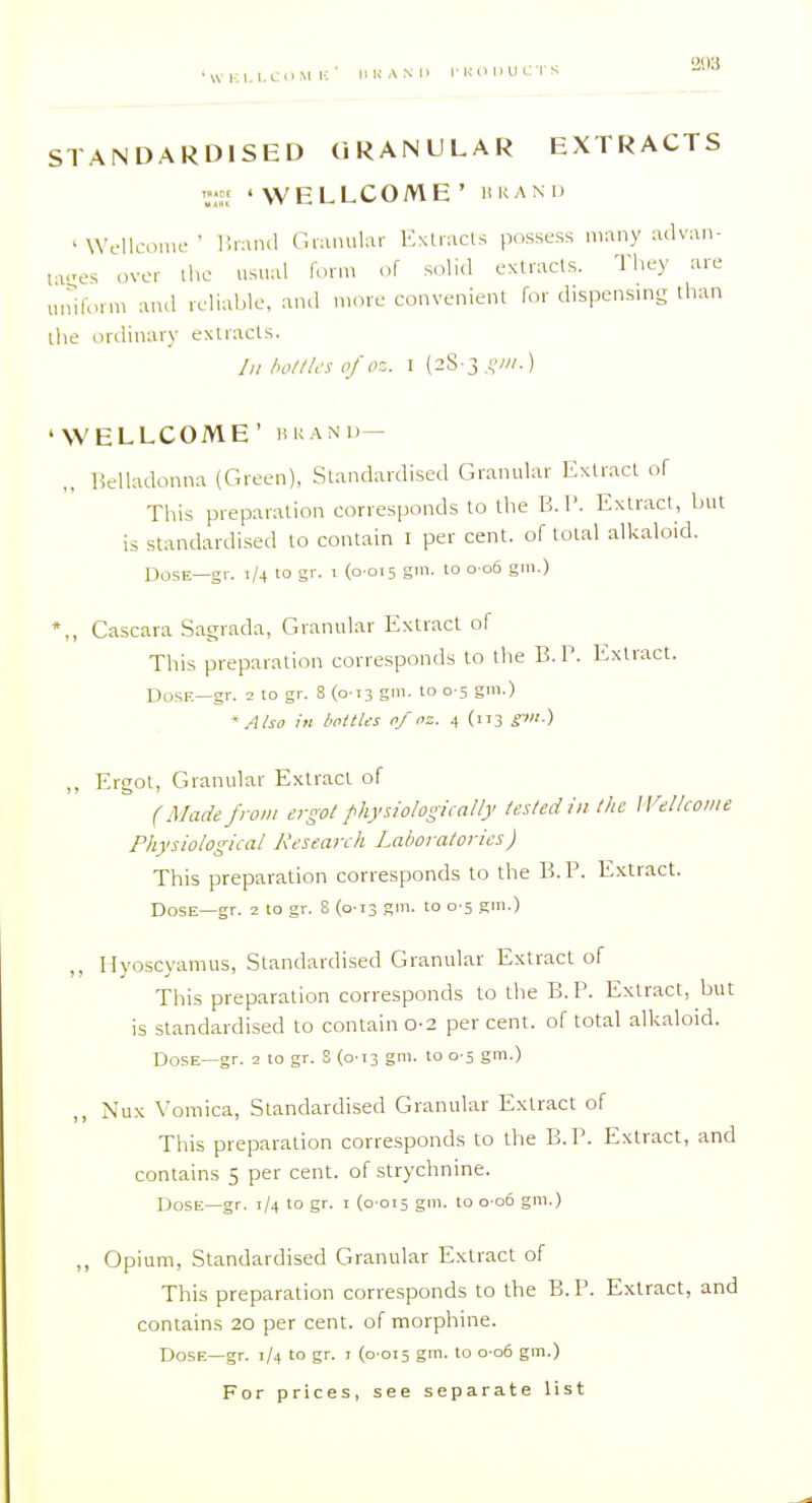 STANDARDISED CiRANULAR EXTRACTS r; 'WELLCOME' UKAM) ' WcllcouR-• liiaml Gnuuilai- EsUacLs possess many advan- fv^es over the usual lonn of solid extracts. They are M.riform aiul reliable, and n>,ire convenient for dispensing than the ordinary extracts. /;/ /n>///.'s of oz. I (28-3 ,;,■/.) 'WELLCOME' liKAND— „ Belladonna (Green), Standardised Granular Extract of This preparation corresponds to the B. P. Extract, but is standardised to contain I per cent, of total alkaloid. OosE—gr. 1/4 to gr. 1 (0 015 gm. to 0 06 gm.) *,, Cascara Sagrada, Granular Extract of This preparation corresponds to the B. P. Extract. Dose—gr. 2 to gr. 8 {0-13 gm. 10 0-5 gm.) ' AUo in bottles of oz. 4 (113 SP) „ Ergot, Granular Extr.act of (Made from ergot fhysiologicaHy tested in the Wellcome Physiological Research Laboratories) This preparation corresponds to the B. P. Extract. Dose—gr. 2 to gr. S (0-13 gm. to 0 5 gm.) Myoscyamus, Standardised Granular Extract of This preparation corresponds to the B. P. Extract, but is standardised to contain 0-2 per cent, of total alkaloid. Dose—gr. 2 to gr. S (013 gm. to 0 5 gm.) Nux Vomica, Standardised Granular Extract of This preparation corresponds to the B.P. Extract, and contains 5 per cent, of strychnine. Dose—gr. 1/4 to gr. i {0 015 gm. to 0 06 gm.) ,, Opium, Standardised Granular Extract of This preparation corresponds to the B. P. Extract, and contains 20 per cent, of morphine. Dose—gr. 1/4 to gr. i (0-015 g™- 'o ° S'-)