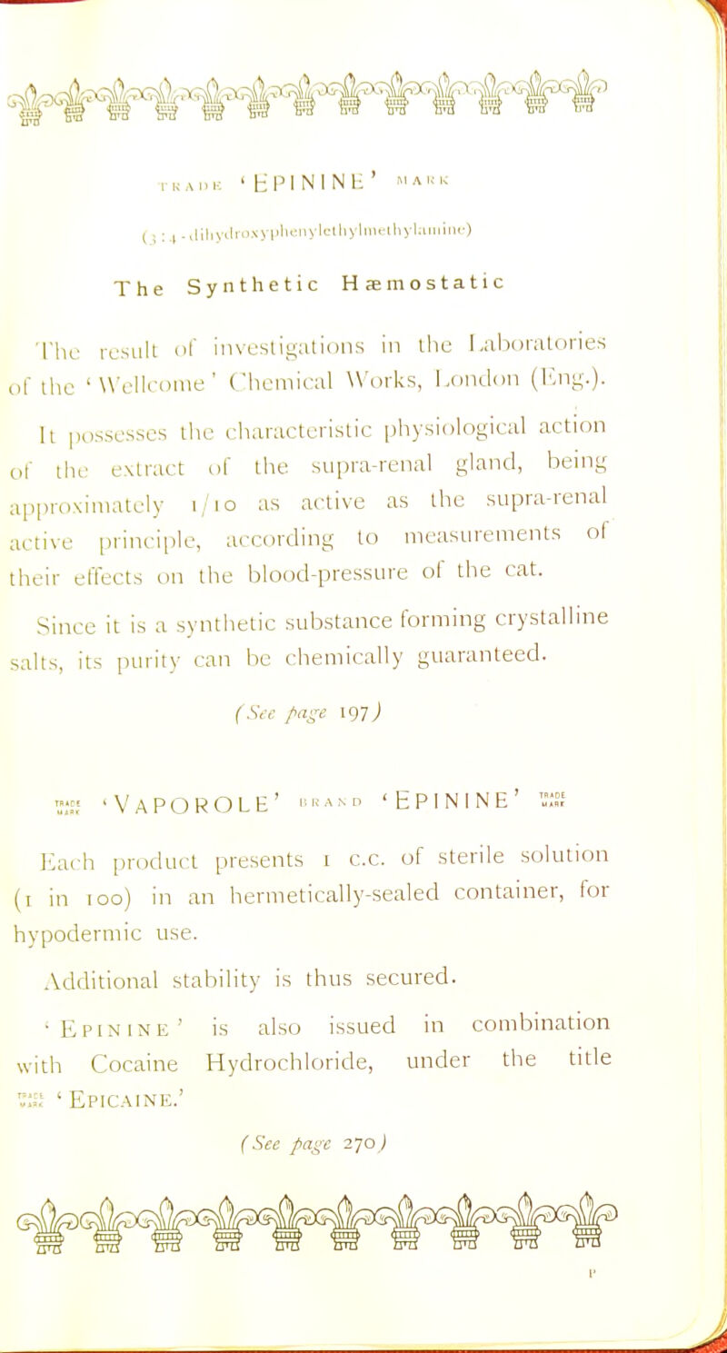 TKAIU- 'HPININH' »'AK1. (i: .| .,iiiiyiiii'-^yi'i<''|'yi>-''i'> i'''y'-') The Synthetic Haemostatic ■|'hc result of investigations in the Laboratories (if the 'Wellcome' (hemical W'lirks, London (I'.ng.)- h possesses the characteristic [)hysiological action of the extract of the supra-renal gland, being approximately i/io as active as the supra-renal active i)rincii>le, according to measurements ol their effects on the blood-pressure of the cat. Since it is a synthetic substance forming crystalline salts, its purity can be chemically guaranteed. (Sc-c page igyj ^ 'VaPOROLE' ■•«ano 'EPININE' = Each product presents i c.c. of sterile solution (i in too) in an hermetically-sealed container, for hypodermic use. Additional stability is thus secured. 'Epinine' is also issued in combination with Cocaine Hydrochloride, under the title ';:;<' ' Epic.-\ine.' (See page 270 j