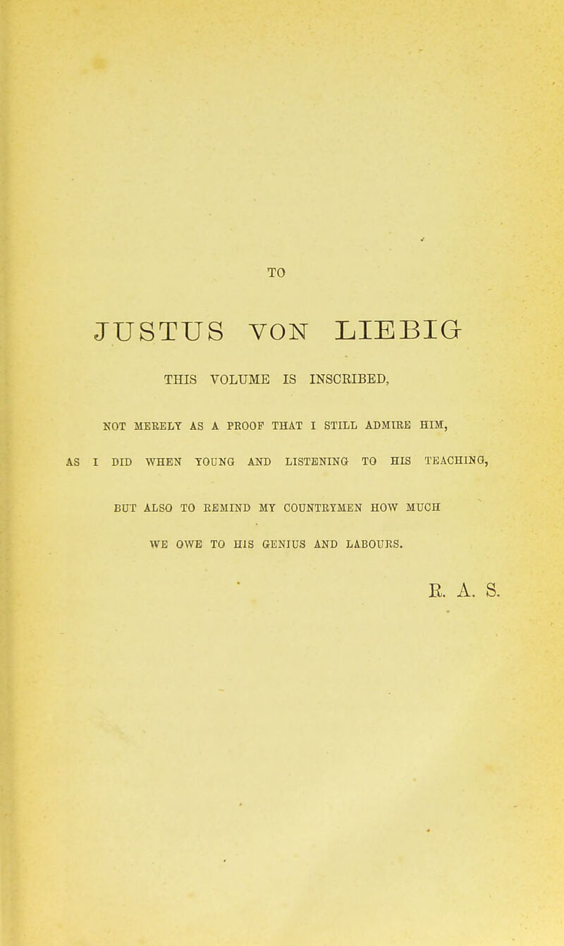 TO JUSTUS YON LIEBIG THIS VOLUME IS INSCRIBED, NOT MERELY AS A PROOF THAT I STILL ADMIRE HIM, I DID WHEN TOGNG AND LISTENING TO HIS TEACHING, BUT ALSO TO REMIND MY COUNTRYMEN HOW MUCH WE OWE TO HIS GENIUS AND LABOURS. E. A. S.