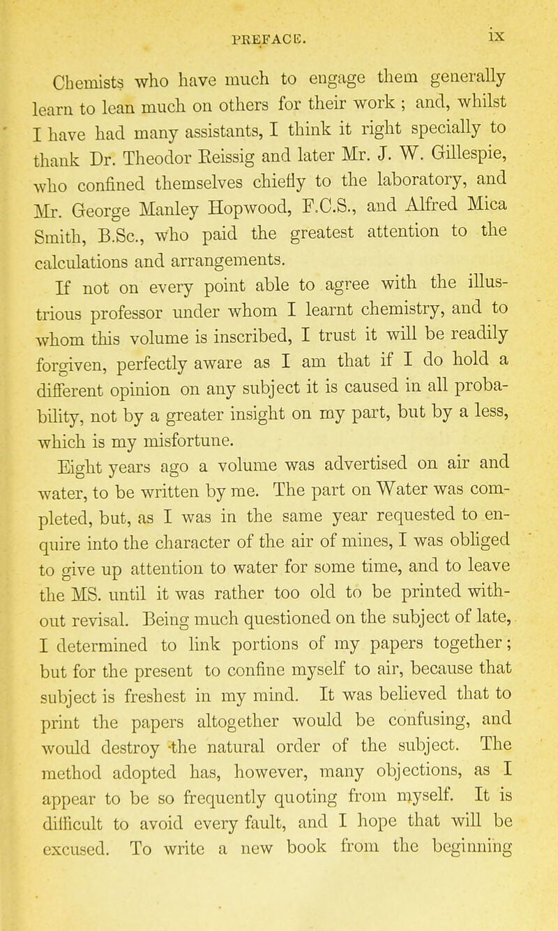 Chemists who have much to engage them generally learn to lean much on others for their work ; and, whilst I have had many assistants, I think it right specially to thank Dr. Theodor Eeissig and later Mr. J. W. Gillespie, who confined themselves chiefly to the laboratory, and Mr. George Manley Hop wood, F.C.S., and Alfred Mica Smith, B.Sc, who paid the greatest attention to the calculations and arrangements. If not on every point able to agree with the illus- trious professor under whom I learnt chemistry, and to whom this volume is inscribed, I trust it will be readily forgiven, perfectly aware as I am that if I do hold a different opinion on any subject it is caused in all proba- bility, not by a greater insight on my part, but by a less, which is my misfortune. Eight years ago a volume was advertised on air and water, to be written by me. The part on Water was com- pleted, but, as I was in the same year requested to en- quire into the character of the air of mines, I was obliged to give up attention to water for some time, and to leave the MS. until it was rather too old to be printed with- out revisal. Being much questioned on the subject of late, I determined to link portions of my papers together; but for the present to confine myself to air, because that subject is freshest in my mind. It was believed that to print the papers altogether would be confusing, and would destroy -the natural order of the subject. The method adopted has, however, many objections, as I appear to be so frequently quoting from myself. It is difficult to avoid every fault, and I hope that will be excused. To write a new book from the beginning