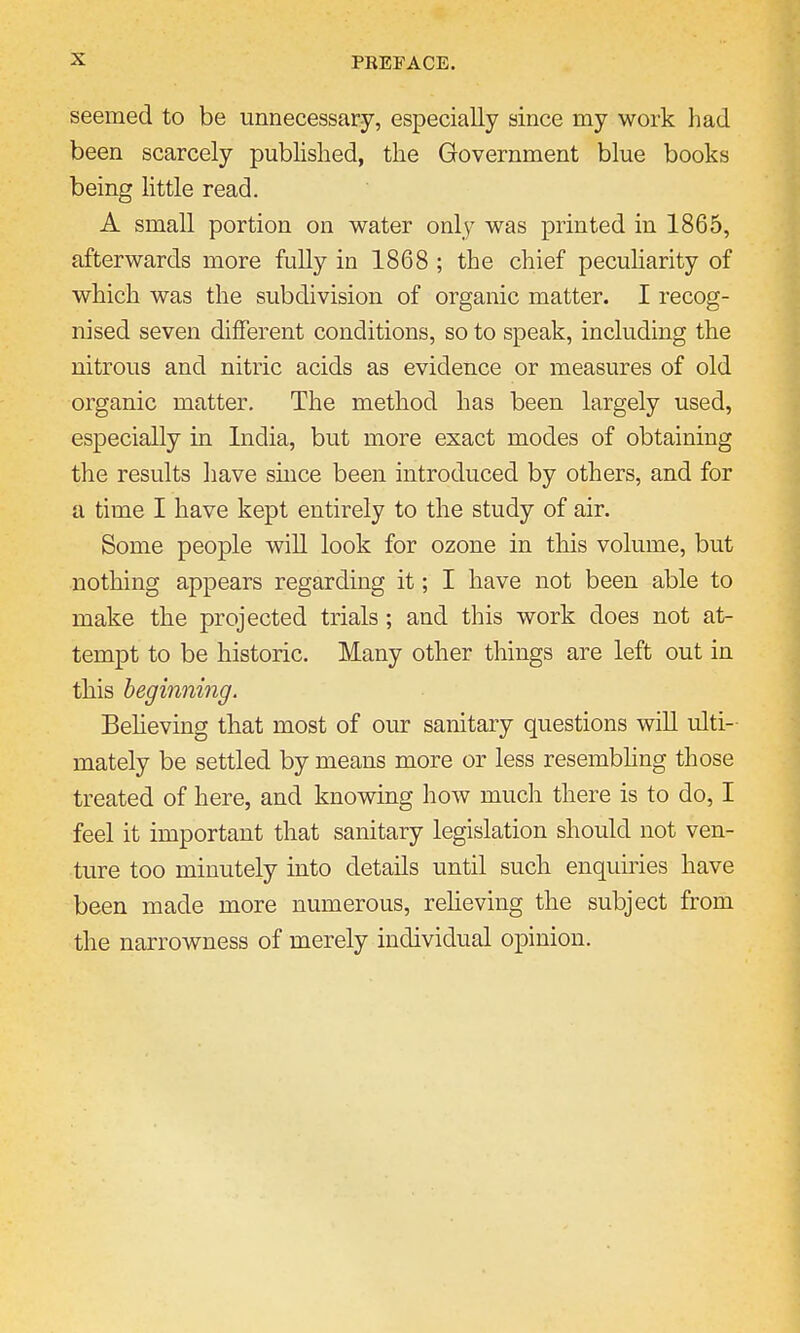 seemed to be unnecessary, especially since my work had been scarcely published, the Government blue books being little read. A small portion on water only was printed in 1865, afterwards more fully in 1868 ; the chief peculiarity of which was the subdivision of organic matter. I recog- nised seven different conditions, so to speak, including the nitrous and nitric acids as evidence or measures of old organic matter. The method has been largely used, especially in India, but more exact modes of obtaining the results have since been introduced by others, and for a time I have kept entirely to the study of air. Some people will look for ozone in this volume, but nothing appears regarding it; I have not been able to make the projected trials ; and this work does not at- tempt to be historic. Many other things are left out in this beginning. Believing that most of our sanitary questions will ulti- mately be settled by means more or less resembling those treated of here, and knowing how much there is to do, I feel it important that sanitary legislation should not ven- ture too minutely into details until such enquiries have been made more numerous, relieving the subject from the narrowness of merely individual opinion.