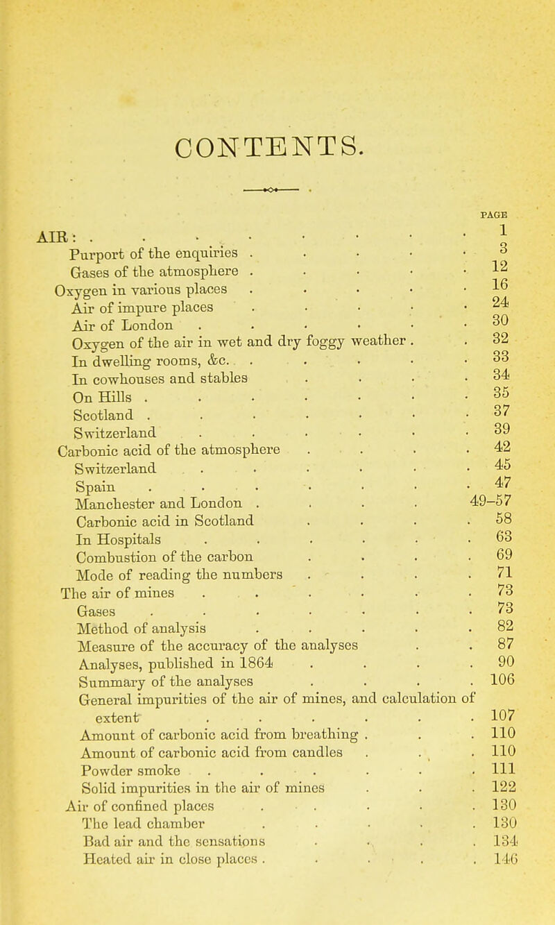 CONTENTS. foggy weather AIR: . • Purport of the enquiries . Gases of the atmosphere . Oxygen in various places Air of impure places Air of London Oxygen of the air in wet and dry In dwelling rooms, &c. In cowhouses and stables On Hills . Scotland . Switzerland Carbonic acid of the atmosphere Switzerland Spain . ... Manchester and London . Carbonic acid in Scotland In Hospitals Combustion of the carbon Mode of reading the numbers The air of mines Gases Method of analysis Measure of the accuracy of the i Analyses, published in 1864 Summary of the analyses General impurities of the air of mines, and calculation of extent Amount of carbonic acid from breathing Amount of carbonic acid from candles Powder smoke Solid impurities in the air of mines Air of confined places The lead chamber Bad air and the sensations Heated ah' in close places . nalyses PAGE 1 3 12 16 24 30 32 33 34 35 37 39 42 45 47 49-57 58 63 69 71 73 73 82 87 90 106 107 110 110 111 122 130 130 134 L46