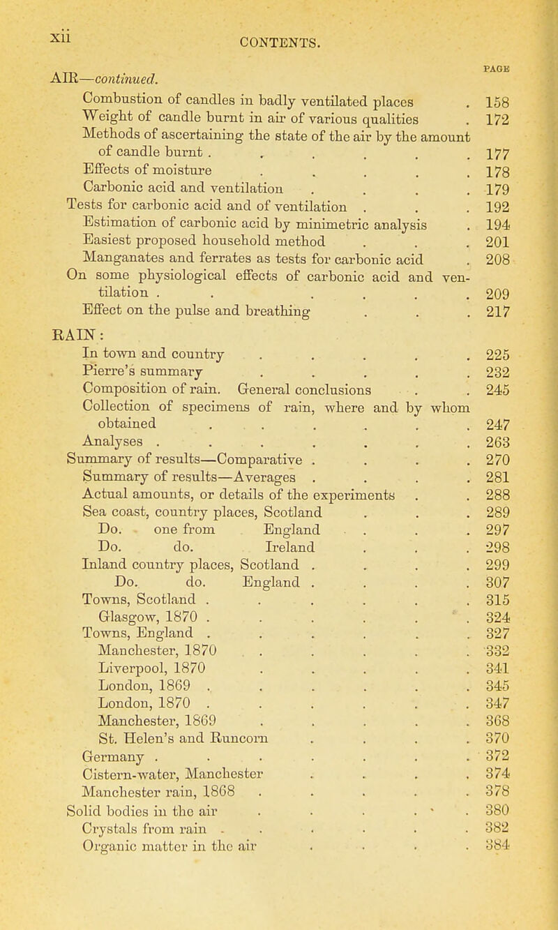 PAGK AIR—continued. Combustion of candles in badly ventilated places . 158 Weight of candle burnt in air of various qualities . 172 Methods of ascertaining the state of the air by the amount of candle burnt . „ , . . .177 Effects of moisture . . . , .178 Carbonic acid and ventilation . . . .179 Tests for carbonic acid and of ventilation . . . 192 Estimation of carbonic acid by minimetric analysis . 194 Easiest proposed household method . . . 201 Manganates and ferrates as tests for carbonic acid . 208 On some physiological effects of carbonic acid and ven- tilation . .... 209 Effect on the pulse and breathing . . .217 RAIN: In town and country ..... 225 Pierre's summary ..... 232 Composition of rain. General conclusions . . 245 Collection of specimens of rain, where and by whom obtained ...... 247 Analyses ....... 263 Summary of results—Comparative . . . .270 Summary of results—Averages .... 281 Actual amounts, or details of the experiments . . 288 Sea coast, country places, Scotland . . . 289 Do. one from England . . .297 Do. do. Ireland . . .298 Inland country places, Scotland .... 299 Do. do. England . . . .307 Towns, Scotland ...... 315 Glasgow, 1870 . . . . . 324 Towns, England . . . . . .327 Manchester, 1870 ..... 332 Liverpool, 1870 . . . . .341 London, 1869 , . . . . . 345 London, 1870 . . . . . .347 Manchester, 1869 . . . . .368 St. Helen's and Runcorn .... 370 Germany . . . . . . . 372 Cistern-water, Manchester . . . .374 Manchester rain, 1868 . . . . .378 Solid bodies in the air . . . . • 380 Crystals from rain ...... 382 Organic matter in the air .... 384