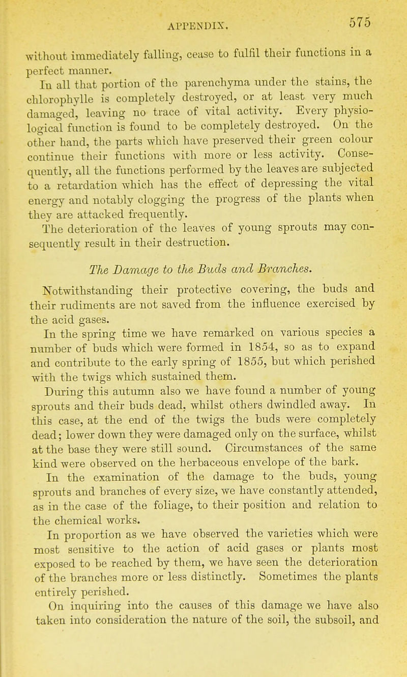 AITHNDIX. without immediately fulling, cease to fulfil their functions in a perfect manner. In all that portion of the parenchyma under the stains, the chlorophylle is completely destroyed, or at least very much damaged, leaving no trace of vital activity. Every physio- logical function is found to be completely destroyed. On the other hand, the parts which have preserved their green colour continue their functions with more or less activity. Conse- quently, all the functions performed by the leaves are subjected to a retardation which has the effect of depressing the vital energy and notably clogging the progress of the plants when they are attacked frequently. The deterioration of the leaves of young sprouts may con- sequently result in their destruction. The Damage to the Buds and Branches. Notwithstanding their protective covering, the buds and their rudiments are not saved from the influence exercised by the acid gases. In the spring time we have remarked on various species a number of buds which were formed in 1854, so as to expand and contribute to the early spring of 1855, but which perished with the twigs which sustained them. During this autumn also we have found a number of young sprouts and their buds dead, whilst others dwindled away. In this case, at the end of the twigs the buds were completely dead; lower down they were damaged only on the surface, whilst at the base they were still sound. Circumstances of the same kind were observed on the herbaceous envelope of the bark. In the examination of the damage to the buds, young sprouts and branches of every size, we have constantly attended, as in the case of the foliage, to their position and relation to the chemical works. In proportion as we have observed the varieties which were most sensitive to the action of acid gases or plants most exposed to be reached by them, we have seen the deterioration of the branches more or less distinctly. Sometimes the plants entirely perished. On inquiring into the causes of this damage we have also taken into consideration the nature of the soil, the subsoil, and