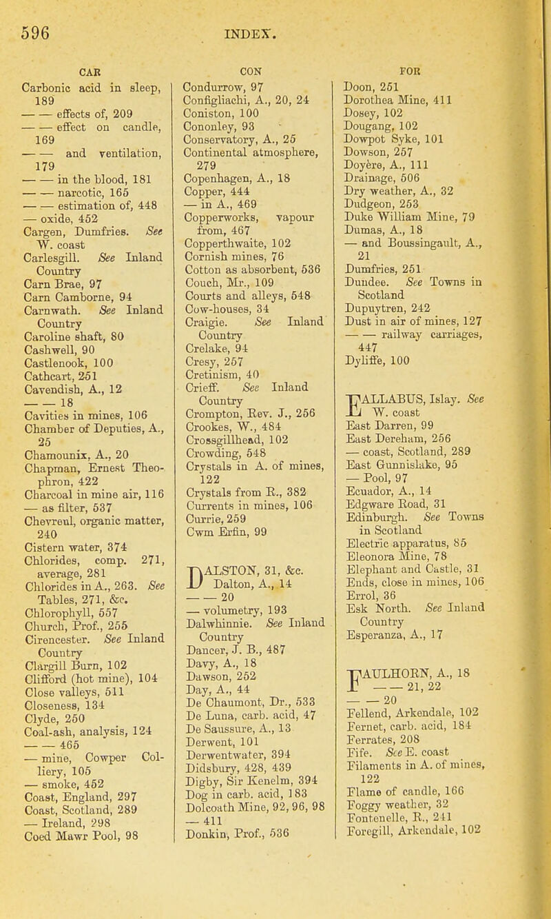 CAR Carbonic acid in sleep, 189 effects of, 209 effect on candle, 169 and ventilation, 179 in the blood, 181 narcotic, 165 estimation of, 448 — oxide, 452 Cargen, Dumfries. See W. coast Carlesgill. See Inland Country Carn Brae, 97 Cam Camborne, 94 Carnwath. See Inland Country Caroline shaft, 80 Cashwell, 90 Castlenook, 100 Cathcart, 251 Cavendish, A., 12 18 Cavities in mines, 106 Chamber of Deputies, A., 25 Chamounix, A., 20 Chapman, Ernest Theo- phron, 422 Charcoal in mine air, 116 — as filter, 537 Chevreul, organic matter, 240 Cistern -water, 374 Chlorides, comp. 271, average, 281 Chlorides in A., 263. See Tables, 271, &c. Chlorophyll, 557 Church, Prof., 255 Cirencester. See Inland Country Clargill Burn, 102 Clifford (hot mine), 104 Close valleys, 511 Closeness, 134 Clyde, 250 Coal-ash, analysis, 124 465 — mine, Cowper Col- liery, 105 — smoke, 452 Coast, England, 297 Coast, Scotland, 289 — Ireland, 298 Coed Mawr Pool, 98 CON Condurrow, 97 Configliachi, A., 20, 24 Coniston, 100 Cononley, 93 Conservatory, A., 25 Continental atmosphere, 279 Copenhagen, A., 18 Copper, 444 — in A., 469 Copperworks, vapour from, 467 Copperthwaite, 102 Cornish mines, 76 Cotton as absorbent, 536 Couch, Mr., 109 Courts and alleys, 548 Cow-houses, 34 Craigie. See Inland Country Crelake, 94 Cresy, 267 Cretinism, 40 Crieff. See Inland Country Crompton, Eev. J., 256 Crookes, W., 484 Crossgillhead, 102 Crowding, 548 Crystals in A. of mines, 122 Crystals from E., 382 Currents in mines, 106 Currie, 259 Cwm Ei-fin, 99 DALSTON, 31, &c. Dalton, A., 14 20 — volumetry, 193 Dalwhinnie. See Inland Country Dancer, .T. B., 487 Davy, A., 18 Dawson, 252 Day, A., 44 De Chaumont, Dr., 533 De Luna, carb. acid, 47 De Saussure, A., 13 Derwent, 101 Derwentwater, 394 Didsbury, 428, 439 Digby, Sir Kenelm, 394 Dog in carb. acid, 183 Dolcoath Mine, 92, 96, 98 — 411 Donkin, Prof., 536 FOR Doon, 251 Dorothea Mine, 411 Dosey, 102 Dougang, 102 Dowpot Syke, 101 Dowson, 257 Doyere, A., Ill Drainage, 506 Dry weather, A., 32 Dudgeon, 253 Duke William Mine, 79 Dumas, A., 18 — and Boussingault, A., 21 Dumfries, 251 Dundee. See Towns in Scotland Dupuytren, 242 Dust in air of mines, 127 railway carriages, 447 Dyliffe, 100 EALLABUS, May. See W. coast East Darren, 99 East Dereham, 256 — coast, Scotland, 289 East Gunnisluke, 95 — Pool, 97 Ecuador, A., 14 Edgware Eoad, 31 Edinburgh. See Towns in Scotland Electric apparatus, 85 Eleonora Mine, 78 Elephant and Castle, 31 Ends, close in mines, 106 Errol, 36 Esk North. See Inland Country Esperanza, A., 17 FAULHOEN, A., 18 21, 22 20 Eellend, Arkendale, 102 Fernet, carb. acid, 184 Ferrates, 208 Fife. &cE. coast Filaments in A. of mines, 122 Flame of candle, 166 Foggy weather, 32 Fontenelle, P., 241 Foregill, Arkendale, 102