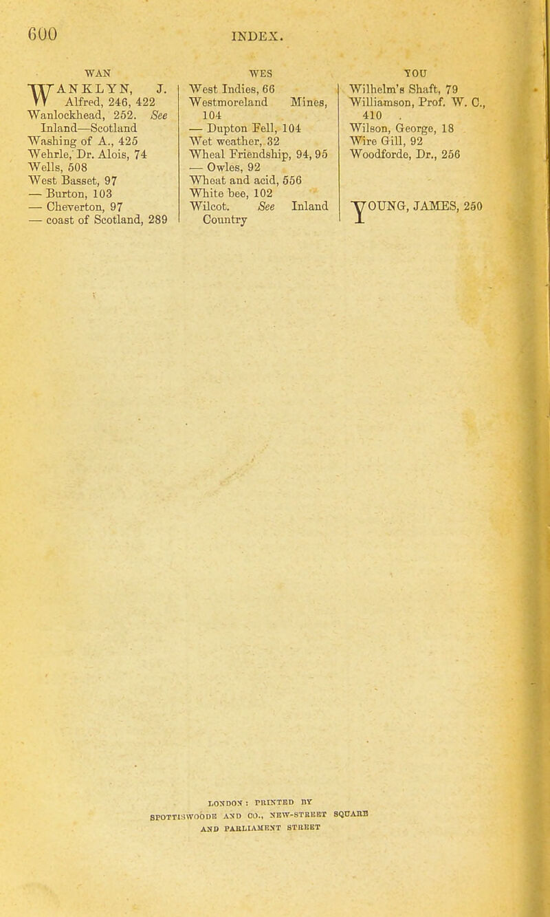 GOO WAN WANKLYN, J. Alfred, 246, 422 Wanlockhead, 252. See Inland—Scotland Washing of A., 425 Wehrle,' Dr. Alois, 74 Wells, 508 West Basset, 97 — Burton, 103 — Cheverton, 97 — coast of Scotland, 289 WES West Indies, 66 Westmoreland Mines, 104 — Dupton Pell, 104 Wet -weather, 32 Wheal Friendship, 94, 95 — Owles, 92 Wheat and acid, 556 White bee, 102 Wilcot. See Inland Country TOU Wilhelm's Shaft, 79 Williamson, Prof. W. C, 410 Wilson, George, 18 Wire Gill, 92 Woodforde, Dr., 256 y OUNG, JAMES, 250 LOXDOX : P1HXTED 11Y SPOTT[:nVOODB AND CM., NBW-STHEET SQUARE ASD PAULIAMEXT STREET
