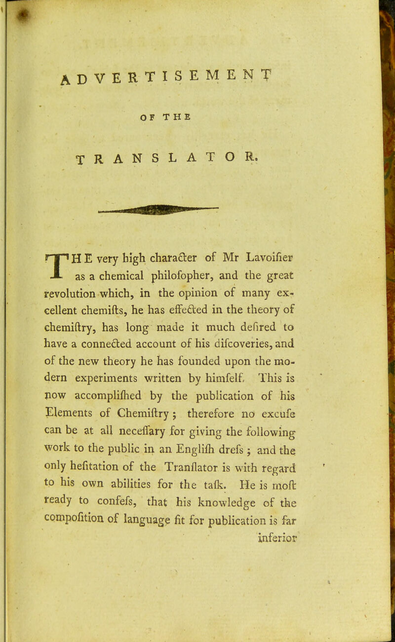 ADVERTISEMENT OF THE TRANSLATOR. TH E very high charader of Mr Lavoifier as a chemical philofopher, and the great rievolution which, in the opinion of many ex- cellent chemifts, he has effeded in the theory of cheraiftry, has long made it much defired to have a conneded account of his difcoveries, and of the new theory he has founded upon the mo- dern experiments written by himfelf. This is jiow accompliflied by the publication of his Elements of Chemiftry ; therefore no excufe can be at all necelfary for giving the following work to the public in an Englifh drefs; and the only hefitation of the Tranflator is with regard to his own abilities for the talk. He is moft ready to confefs, that his knowledge of the compofition of language fit for publication is far inferior