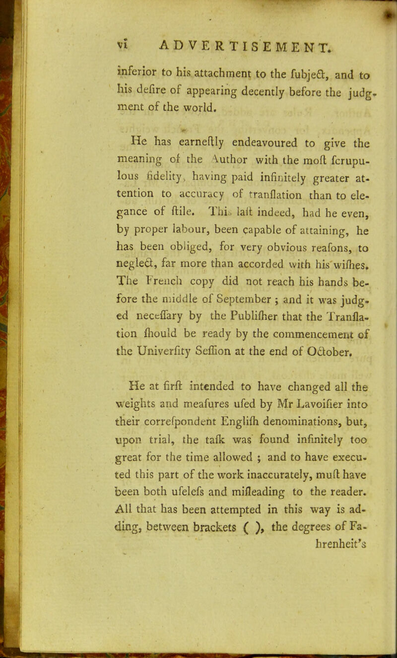 inferior to his attachment to the fubjefl, and to his defire of appearing decently before the judg- ment of the world. He has earneflly endeavoured to give the meaning of the Vuthor with the mod fcrupu- lous fidelity, having paid infinitely greater at- tention to accuracy of tranflation than to ele- gance of ftile. This laft indeed, had he even, by proper labour, been capable of attaining, he has been obliged, for very obvious reafons, to negled, far more than accorded with his wifhes. The French copy did not reach his hands be- fore the middle of September ; and it was judg- ed neceifary by the Pubhfher that the Tranfla- tion fhould be ready by the commencement of the Univerfity Seffion at the end of October. He at firft intended to have changed all the weights and meafures ufed by Mr Lavoifier into their correfpondeht Engliih denominations, but, upon trial, the tafk was found infinitely too great for the time allowed ; and to have execu- ted this part of the work inaccurately, mud: have been both ufelefs and mifleading to the reader. All that has been attempted in this way is ad- ding, between brackets ( ), the degrees of Fa- hrenheit's