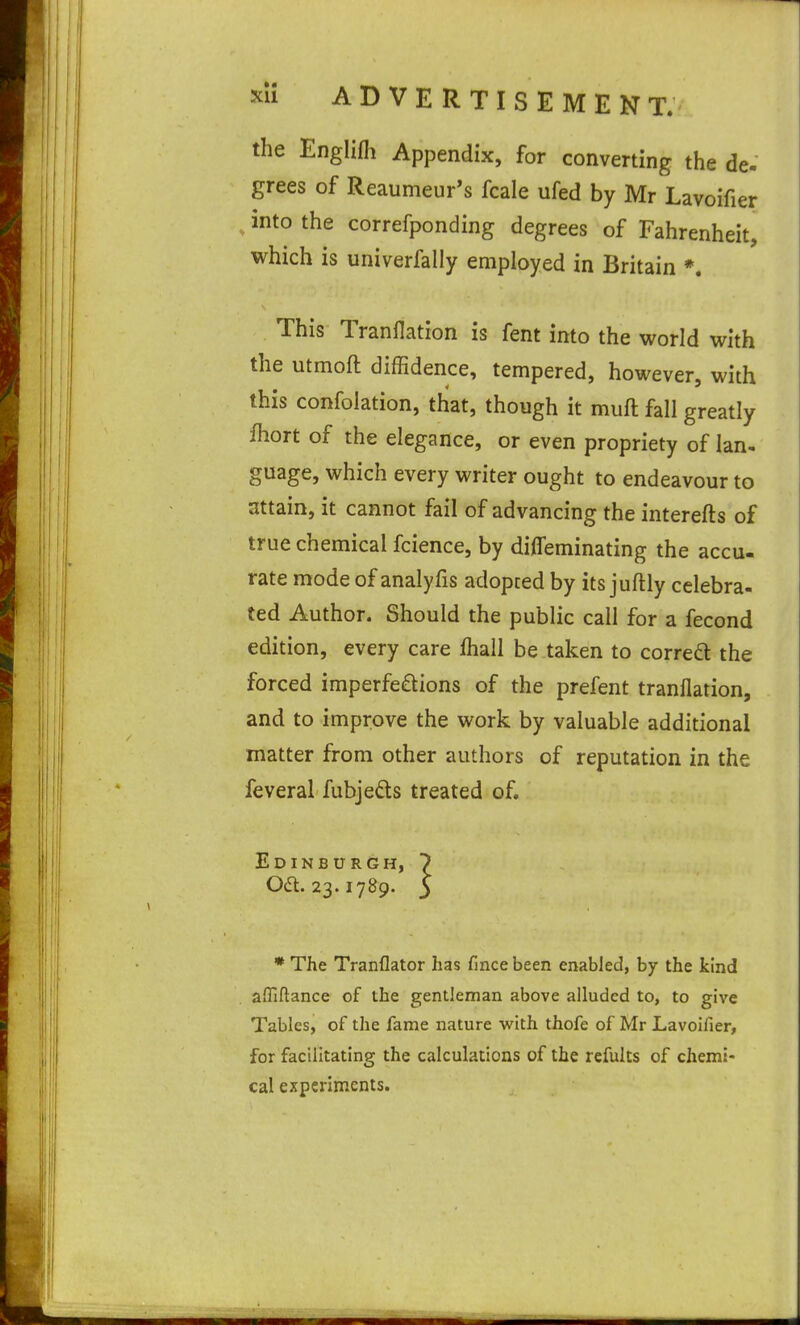 the Englifh Appendix, for converting the de- grees of Reaumeur's fcale ufed by Mr Lavoifier ^ into the correfponding degrees of Fahrenheit, which is univerfally employed in Britain *. This Tranflation is fent into the world with the utmoft diffidence, tempered, however, with this confolation, that, though it muft fall greatly fhort of the elegance, or even propriety of lan- guage, which every writer ought to endeavour to attain, it cannot fail of advancing the interefts of true chemical fcience, by difleminating the accu. rate mode of analyfis adopced by its juftly celebra- ted Author. Should the public call for a fecond edition, every care lhall be taken to correct the forced imperfeftions of the prefent tranflation, and to improve the work by valuable additional matter from other authors of reputation in the feveral fubje£ls treated of. Edinburgh, 7 06t. 23.1789. 5 * The Tranflator has fince been enabled, hy the kind affiftance of the gentleman above alluded to, to give Tables, of the fame nature with thofe of Mr Lavoifier, for facilitating the calculations of the refults of chemi- cal experiments.