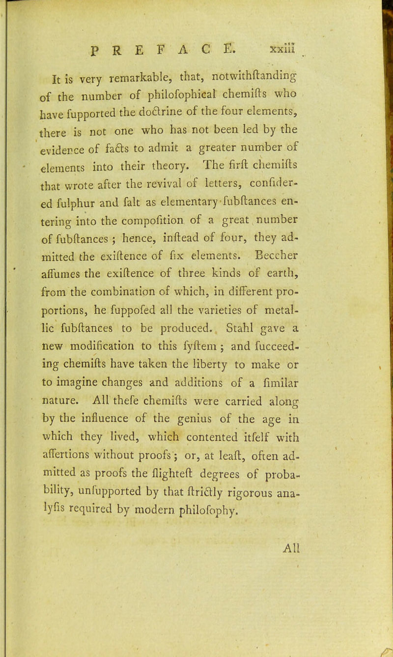 It is very remarkable, that, notwithftanding of the number of philofophical chemifts who have fupported the dodrine of the four elements, there is not one who has not been led by the evidence of fafts to admit a greater number of elements into their theory. The firfl; chemifts that wrote after the revival of letters, confider- ed fulphur and fait as elementary fubftances en- tering into the compofition of a great , number of fubftances; hence, inftead of four, they ad- mitted the exiftence of fix elements. Beccher alfumes the exiftence of three kinds of earth, from the combination of which, in different pro- portions, he fuppofed all the varieties of metal- lic fubftances to be produced. Stahl gave a new modification to this fyfteni; and fucceed- ing chemifts have taken the liberty to make or to imagine changes and additions of a fimilar nature. All thefe chemifts were carried along by the influence of the genius of the age in which they lived, which contented itfelf with affertions without proofs; or, at leaft, often ad- mitted as proofs the flighteft degrees of proba- bility, unfupported by that ftridly rigorous ana- lyfis required by modern philofophy. All