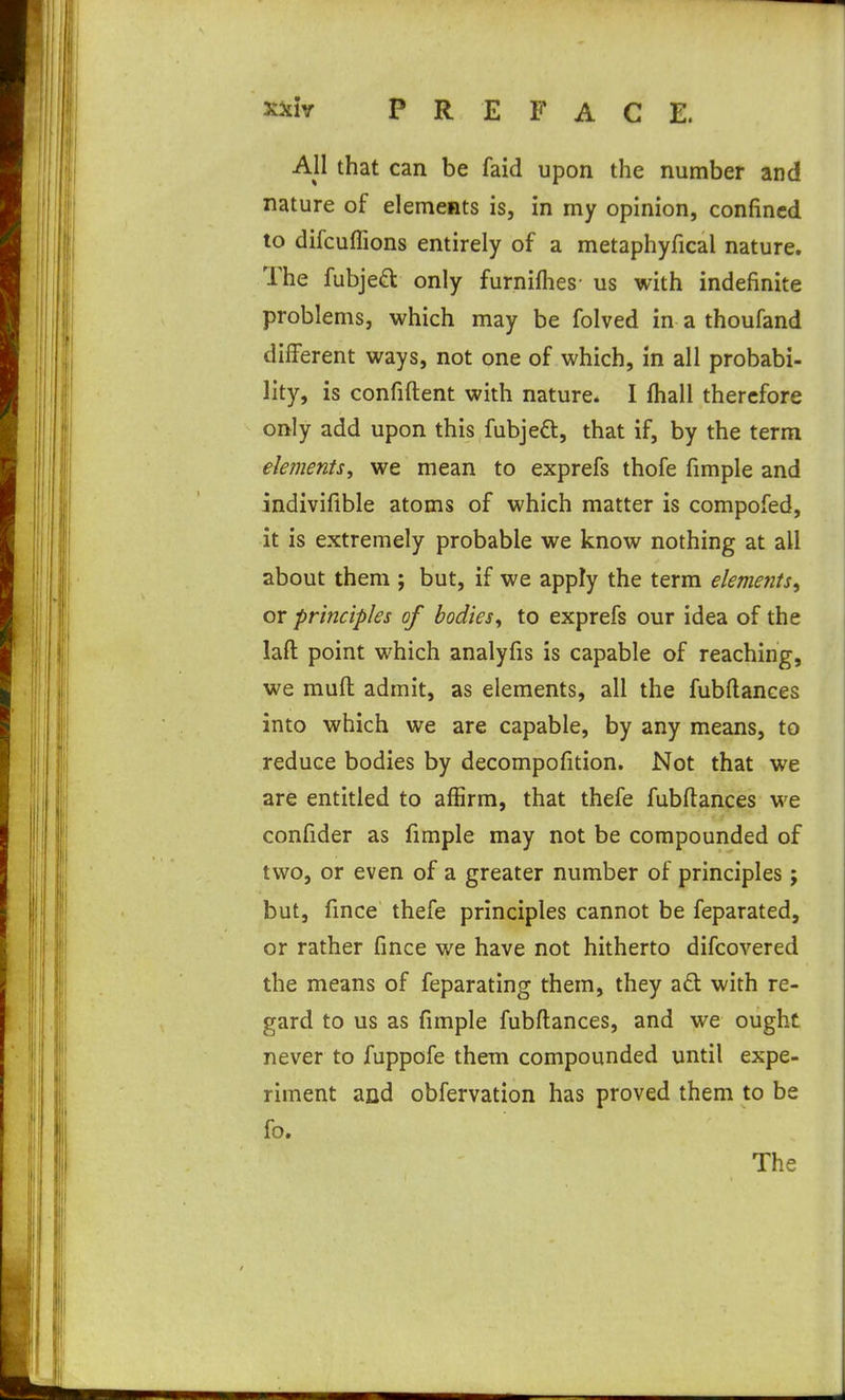 X5£iy PREFACE. All that can be faid upon the number and nature of elements is, in my opinion, confined to difcuflions entirely of a metaphyfical nature. The fubjeft only furniflies- us with indefinite problems, which may be folved in a thoufand different ways, not one of which, in all probabi- lity, is confident with nature. I fhall therefore only add upon this fubjeft, that if, by the term elements^ we mean to exprefs thofe fimple and indivifible atoms of which matter is compofed, it is extremely probable we know nothing at all about them ; but, if we apply the term elements^ or principles of bodies^ to exprefs our idea of the laft point which analyfis is capable of reaching, we mud admit, as elements, all the fubftances into which we are capable, by any means, to reduce bodies by decompofition. Not that we are entitled to affirm, that thefe fubftances we confider as fimple may not be compounded of two, or even of a greater number of principles; but, fince thefe principles cannot be feparated, or rather fince we have not hitherto difcovered the means of feparating them, they a£l with re- gard to us as fimple fubftances, and we ought never to fuppofe them compounded until expe- riment and obfervation has proved them to be fo. The