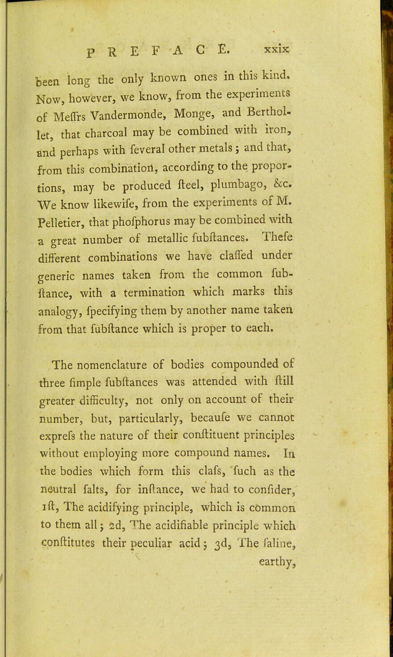 been long the only known ones in this kind. Now, however, we know, from the experiments of Meffrs Vandermonde, Monge, and Berthol- let, that charcoal may be combined with iron, and perhaps with feveral other metals; and that, from this combination, according to the propor- tions, may be produced fteel, plumbago, &c. We know likewife, from the experiments of M. Pelletier, that phofphorus may be combined with a great number of metallic fubftances. Thefe different combinations we have claffed under generic names taken from the common fub- ftance, with a termination which marks this analogy, fpecifying them by another name taken from that fubftance which is proper to each. The nomenclature of bodies compounded of three fimple fubftances was attended with ftill greater difficulty, not only on account of their number, but, particularly, becaufe we cannot exprefs the nature of their conftituent principles without employing more compound names. In the bodies which form this clafs, fuch as the neutral falts, for inftance, we had to confider, ift, The acidifying principle, which is cbmmon to them all j id, '^he acidifiable principle which conftitutes their peculiar acid j 3d5 The faline, earthy,