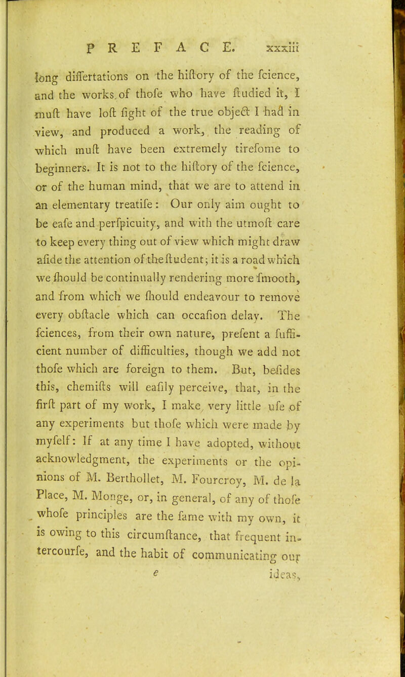 long differtations on the hiftory of the fcience, and the works, of thofe who have fludied it, I mufl; have loft fight of the true objeQ: I ha^ in view, and produced a work, the reading of which muft have been extremely tirefome to beginners. It is not to the hiftory of the fcience, or of the human mind, that we are to attend in an elementary treatife : Our only aim ought to be eafe and perfpicuity, and with the utmoft care to keep every thing out of view which might draw aftde the attention oftheftudent; it is a road which we fliouid be continually rendering morefmooth, and from which we fliould endeavour to remove every obftacle which can occafion delav. The fciences, from their own nature, prefent a fuffi- cient number of difficulties, though we add not thofe which are foreign to them. But, befides this, chemifts will eafily perceive, that, in the firft part of my work, I make, very little ufe ,of any experiments but thofe which were made Jby myfelf: If at any time 1 have adopted, without acknowledgment, the experiments or the opi- nions of M. Berthollet, M. Fourcroy, M. de la Place, M. Monge, or, in general, of any of thofe . whofe principles are the fame with my own, it is owing to this circumftance, that frequent in. tercourfe, and the habit of communicating ouf ^ ideas,