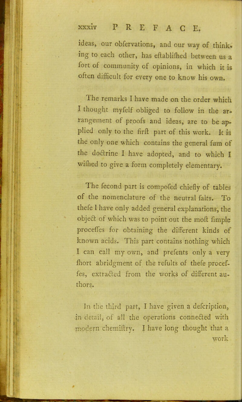 ideas, our obfervations, and our way of think, ing to each other, has eflablifhed between us a fort of community of opinions, in which it is often difficult for every one to know his own. The remarks I have made on the order which I thought myfelf obliged to follow in the ar- rangement of proofs and ideas, are to be ap- plied only to the firft part of this work. It is the only one which contains the general fum of the dodrine I have adopted, and to which I wiflied to give a form completely elementary. The fecond part is compofed chiefly of tables of the nomenclature of the neutral falts. To thefe I have only added general explanations, the objedt of which was to point out the moft fimple procelTes for obtaining the different kinds of known acids. This part contains nothing which I can call my own, and prefents only a very fhort abridgment of the refults of thefe procef- fes, extracted from the works of different au- thors. In the third part, I have given a defcription, in detail, of all the operations conneded with n^.odern chemiftry. I have long thought that a >vork